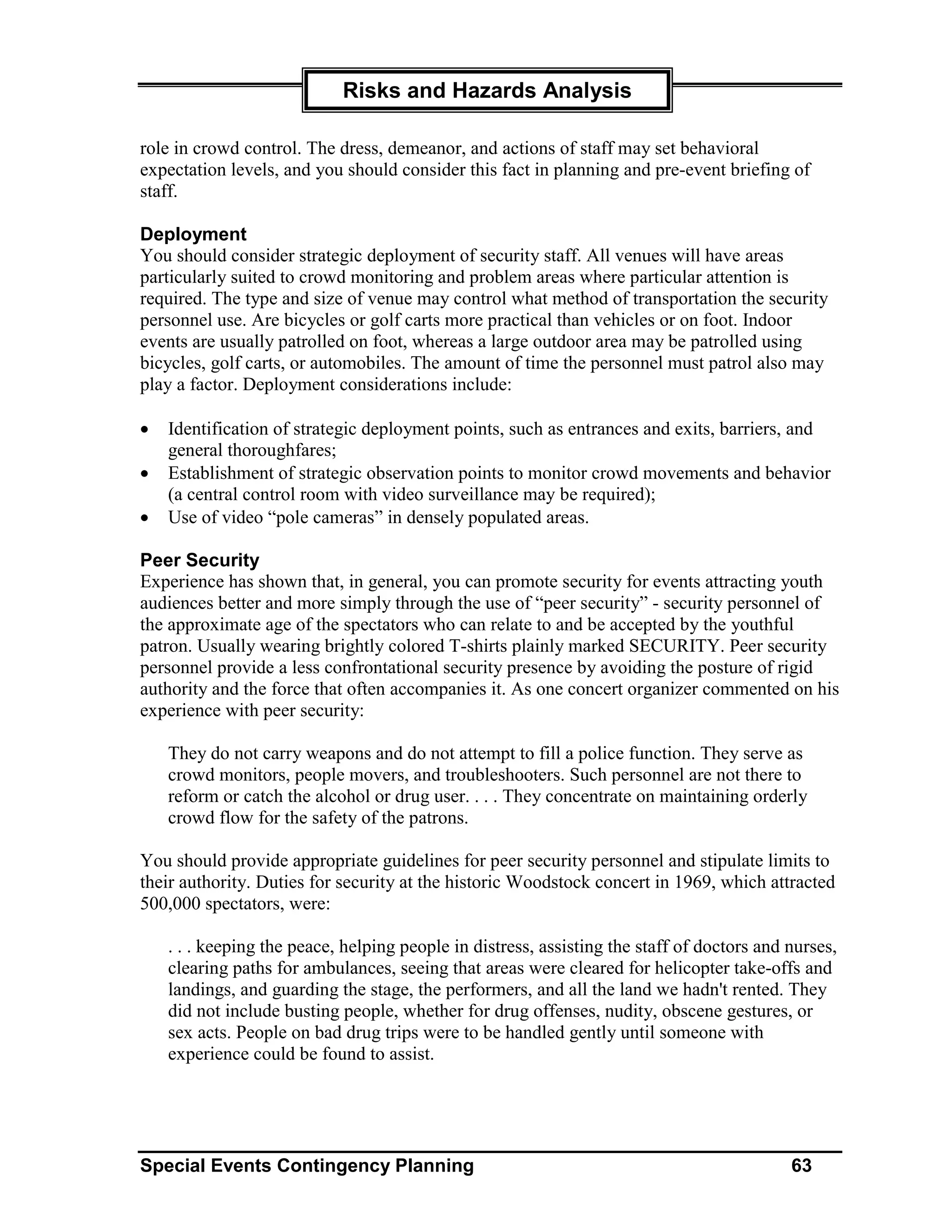 Risks and Hazards Analysis

role in crowd control. The dress, demeanor, and actions of staff may set behavioral
expectation levels, and you should consider this fact in planning and pre-event briefing of
staff.

Deployment
You should consider strategic deployment of security staff. All venues will have areas
particularly suited to crowd monitoring and problem areas where particular attention is
required. The type and size of venue may control what method of transportation the security
personnel use. Are bicycles or golf carts more practical than vehicles or on foot. Indoor
events are usually patrolled on foot, whereas a large outdoor area may be patrolled using
bicycles, golf carts, or automobiles. The amount of time the personnel must patrol also may
play a factor. Deployment considerations include:

•   Identification of strategic deployment points, such as entrances and exits, barriers, and
    general thoroughfares;
•   Establishment of strategic observation points to monitor crowd movements and behavior
    (a central control room with video surveillance may be required);
•   Use of video “pole cameras” in densely populated areas.

Peer Security
Experience has shown that, in general, you can promote security for events attracting youth
audiences better and more simply through the use of “peer security” - security personnel of
the approximate age of the spectators who can relate to and be accepted by the youthful
patron. Usually wearing brightly colored T-shirts plainly marked SECURITY. Peer security
personnel provide a less confrontational security presence by avoiding the posture of rigid
authority and the force that often accompanies it. As one concert organizer commented on his
experience with peer security:

    They do not carry weapons and do not attempt to fill a police function. They serve as
    crowd monitors, people movers, and troubleshooters. Such personnel are not there to
    reform or catch the alcohol or drug user. . . . They concentrate on maintaining orderly
    crowd flow for the safety of the patrons.

You should provide appropriate guidelines for peer security personnel and stipulate limits to
their authority. Duties for security at the historic Woodstock concert in 1969, which attracted
500,000 spectators, were:

    . . . keeping the peace, helping people in distress, assisting the staff of doctors and nurses,
    clearing paths for ambulances, seeing that areas were cleared for helicopter take-offs and
    landings, and guarding the stage, the performers, and all the land we hadn't rented. They
    did not include busting people, whether for drug offenses, nudity, obscene gestures, or
    sex acts. People on bad drug trips were to be handled gently until someone with
    experience could be found to assist.




Special Events Contingency Planning                                                         63
 