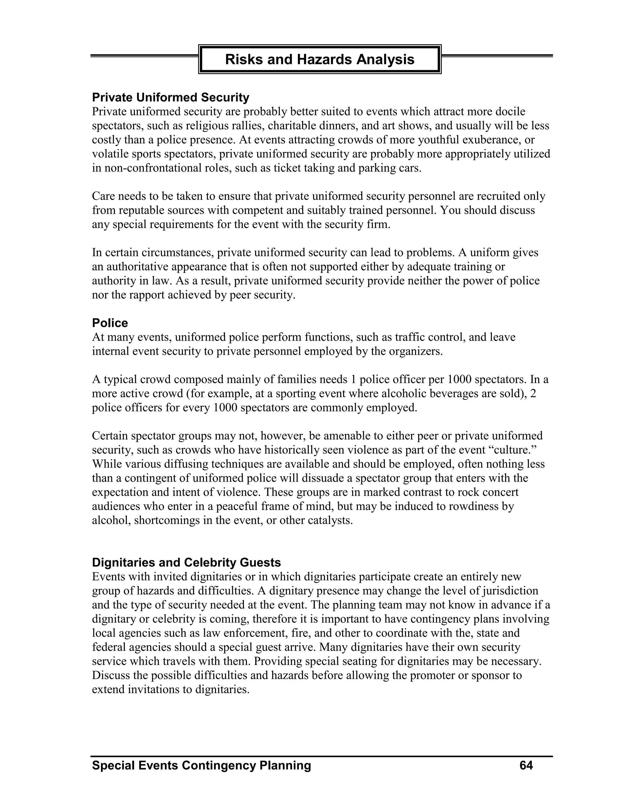 Risks and Hazards Analysis

Private Uniformed Security
Private uniformed security are probably better suited to events which attract more docile
spectators, such as religious rallies, charitable dinners, and art shows, and usually will be less
costly than a police presence. At events attracting crowds of more youthful exuberance, or
volatile sports spectators, private uniformed security are probably more appropriately utilized
in non-confrontational roles, such as ticket taking and parking cars.

Care needs to be taken to ensure that private uniformed security personnel are recruited only
from reputable sources with competent and suitably trained personnel. You should discuss
any special requirements for the event with the security firm.

In certain circumstances, private uniformed security can lead to problems. A uniform gives
an authoritative appearance that is often not supported either by adequate training or
authority in law. As a result, private uniformed security provide neither the power of police
nor the rapport achieved by peer security.

Police
At many events, uniformed police perform functions, such as traffic control, and leave
internal event security to private personnel employed by the organizers.

A typical crowd composed mainly of families needs 1 police officer per 1000 spectators. In a
more active crowd (for example, at a sporting event where alcoholic beverages are sold), 2
police officers for every 1000 spectators are commonly employed.

Certain spectator groups may not, however, be amenable to either peer or private uniformed
security, such as crowds who have historically seen violence as part of the event “culture.”
While various diffusing techniques are available and should be employed, often nothing less
than a contingent of uniformed police will dissuade a spectator group that enters with the
expectation and intent of violence. These groups are in marked contrast to rock concert
audiences who enter in a peaceful frame of mind, but may be induced to rowdiness by
alcohol, shortcomings in the event, or other catalysts.


Dignitaries and Celebrity Guests
Events with invited dignitaries or in which dignitaries participate create an entirely new
group of hazards and difficulties. A dignitary presence may change the level of jurisdiction
and the type of security needed at the event. The planning team may not know in advance if a
dignitary or celebrity is coming, therefore it is important to have contingency plans involving
local agencies such as law enforcement, fire, and other to coordinate with the, state and
federal agencies should a special guest arrive. Many dignitaries have their own security
service which travels with them. Providing special seating for dignitaries may be necessary.
Discuss the possible difficulties and hazards before allowing the promoter or sponsor to
extend invitations to dignitaries.




Special Events Contingency Planning                                                        64
 