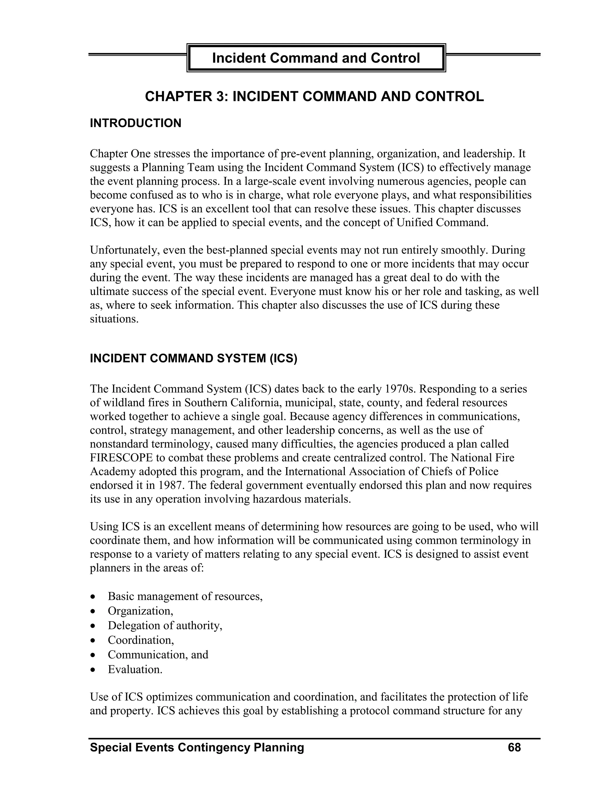 Incident Command and Control

           CHAPTER 3: INCIDENT COMMAND AND CONTROL
INTRODUCTION

Chapter One stresses the importance of pre-event planning, organization, and leadership. It
suggests a Planning Team using the Incident Command System (ICS) to effectively manage
the event planning process. In a large-scale event involving numerous agencies, people can
become confused as to who is in charge, what role everyone plays, and what responsibilities
everyone has. ICS is an excellent tool that can resolve these issues. This chapter discusses
ICS, how it can be applied to special events, and the concept of Unified Command.

Unfortunately, even the best-planned special events may not run entirely smoothly. During
any special event, you must be prepared to respond to one or more incidents that may occur
during the event. The way these incidents are managed has a great deal to do with the
ultimate success of the special event. Everyone must know his or her role and tasking, as well
as, where to seek information. This chapter also discusses the use of ICS during these
situations.


INCIDENT COMMAND SYSTEM (ICS)

The Incident Command System (ICS) dates back to the early 1970s. Responding to a series
of wildland fires in Southern California, municipal, state, county, and federal resources
worked together to achieve a single goal. Because agency differences in communications,
control, strategy management, and other leadership concerns, as well as the use of
nonstandard terminology, caused many difficulties, the agencies produced a plan called
FIRESCOPE to combat these problems and create centralized control. The National Fire
Academy adopted this program, and the International Association of Chiefs of Police
endorsed it in 1987. The federal government eventually endorsed this plan and now requires
its use in any operation involving hazardous materials.

Using ICS is an excellent means of determining how resources are going to be used, who will
coordinate them, and how information will be communicated using common terminology in
response to a variety of matters relating to any special event. ICS is designed to assist event
planners in the areas of:

•   Basic management of resources,
•   Organization,
•   Delegation of authority,
•   Coordination,
•   Communication, and
•   Evaluation.

Use of ICS optimizes communication and coordination, and facilitates the protection of life
and property. ICS achieves this goal by establishing a protocol command structure for any


Special Events Contingency Planning                                                     68
 