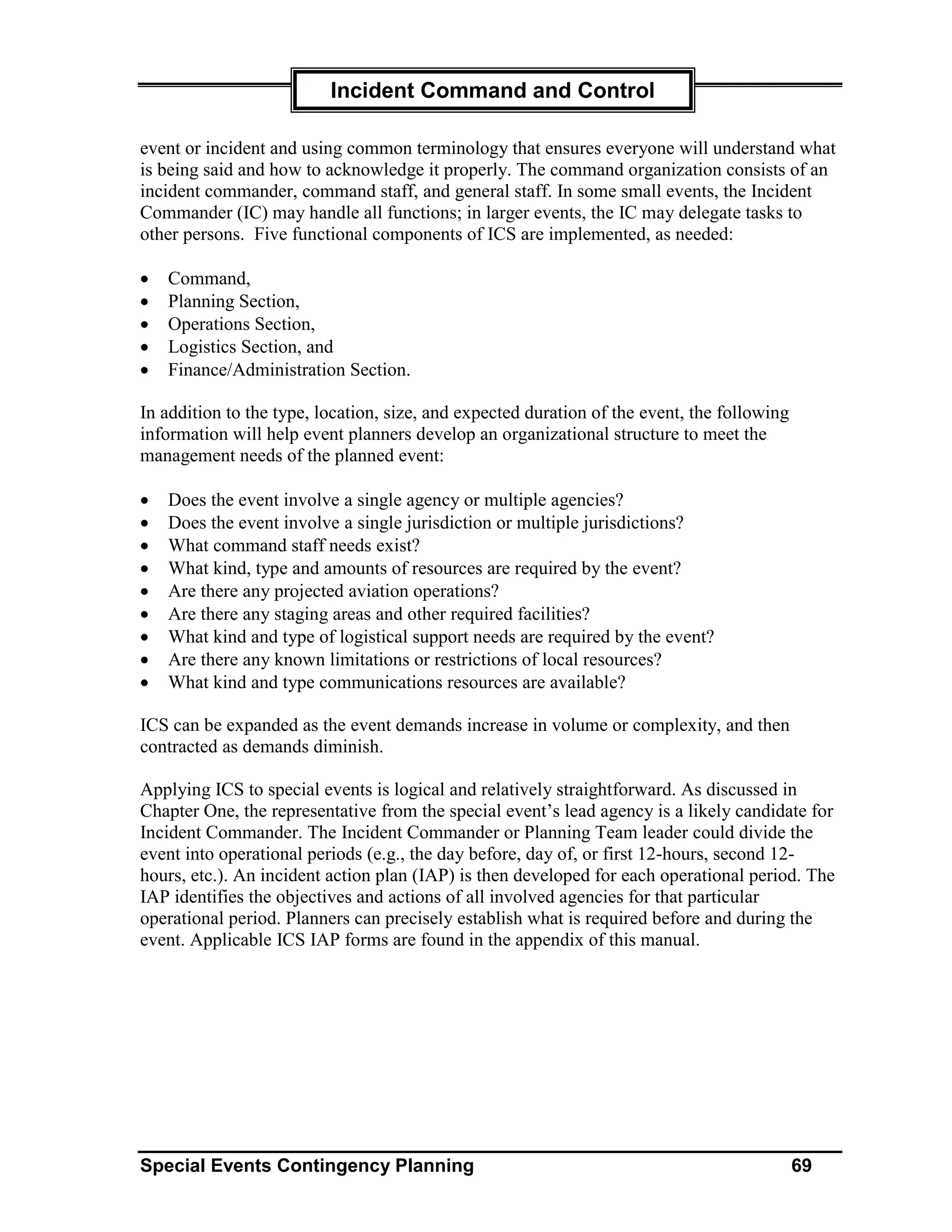 Incident Command and Control

event or incident and using common terminology that ensures everyone will understand what
is being said and how to acknowledge it properly. The command organization consists of an
incident commander, command staff, and general staff. In some small events, the Incident
Commander (IC) may handle all functions; in larger events, the IC may delegate tasks to
other persons. Five functional components of ICS are implemented, as needed:

•   Command,
•   Planning Section,
•   Operations Section,
•   Logistics Section, and
•   Finance/Administration Section.

In addition to the type, location, size, and expected duration of the event, the following
information will help event planners develop an organizational structure to meet the
management needs of the planned event:

•   Does the event involve a single agency or multiple agencies?
•   Does the event involve a single jurisdiction or multiple jurisdictions?
•   What command staff needs exist?
•   What kind, type and amounts of resources are required by the event?
•   Are there any projected aviation operations?
•   Are there any staging areas and other required facilities?
•   What kind and type of logistical support needs are required by the event?
•   Are there any known limitations or restrictions of local resources?
•   What kind and type communications resources are available?

ICS can be expanded as the event demands increase in volume or complexity, and then
contracted as demands diminish.

Applying ICS to special events is logical and relatively straightforward. As discussed in
Chapter One, the representative from the special event’s lead agency is a likely candidate for
Incident Commander. The Incident Commander or Planning Team leader could divide the
event into operational periods (e.g., the day before, day of, or first 12-hours, second 12-
hours, etc.). An incident action plan (IAP) is then developed for each operational period. The
IAP identifies the objectives and actions of all involved agencies for that particular
operational period. Planners can precisely establish what is required before and during the
event. Applicable ICS IAP forms are found in the appendix of this manual.




Special Events Contingency Planning                                                          69
 