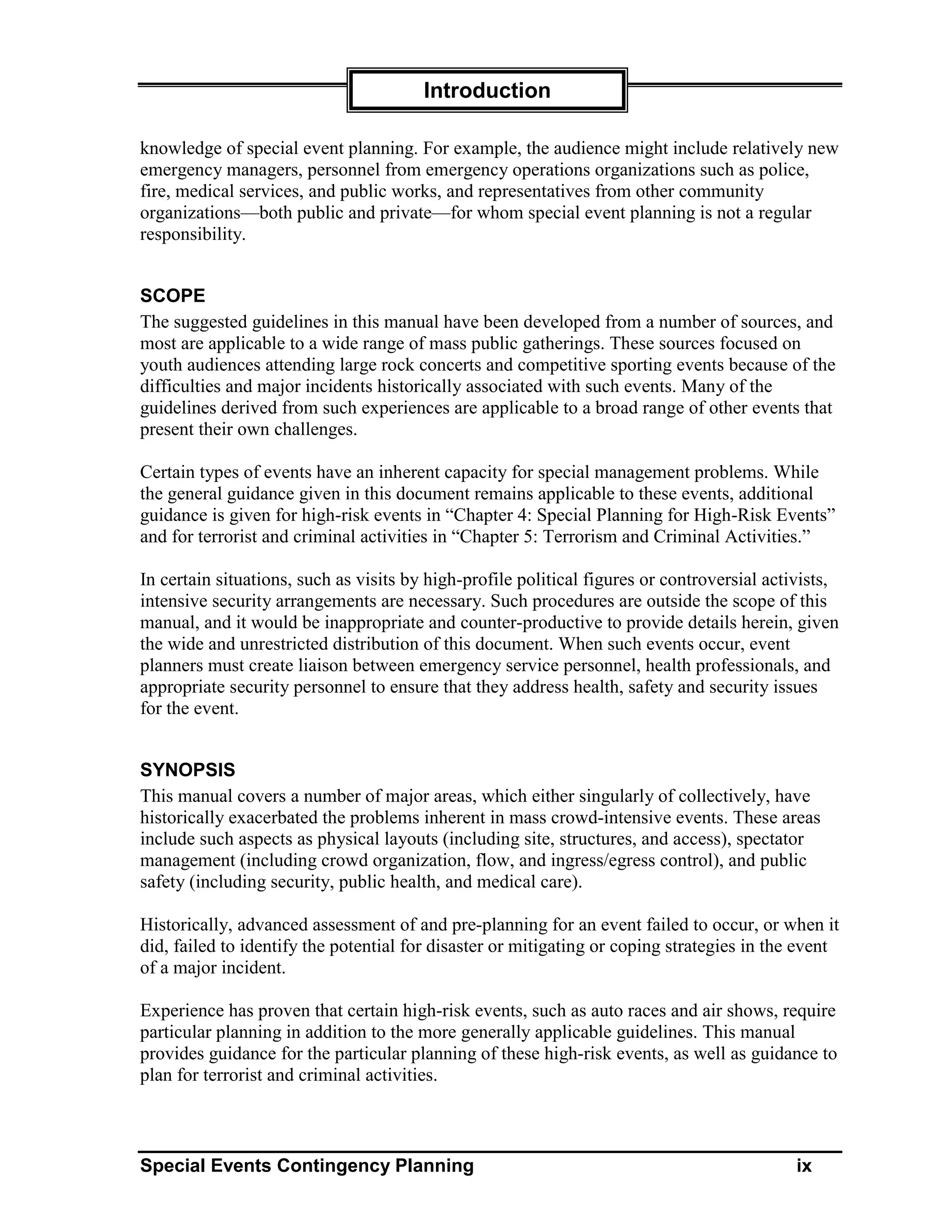 Introduction

knowledge of special event planning. For example, the audience might include relatively new
emergency managers, personnel from emergency operations organizations such as police,
fire, medical services, and public works, and representatives from other community
organizations—both public and private—for whom special event planning is not a regular
responsibility.


SCOPE
The suggested guidelines in this manual have been developed from a number of sources, and
most are applicable to a wide range of mass public gatherings. These sources focused on
youth audiences attending large rock concerts and competitive sporting events because of the
difficulties and major incidents historically associated with such events. Many of the
guidelines derived from such experiences are applicable to a broad range of other events that
present their own challenges.

Certain types of events have an inherent capacity for special management problems. While
the general guidance given in this document remains applicable to these events, additional
guidance is given for high-risk events in “Chapter 4: Special Planning for High-Risk Events”
and for terrorist and criminal activities in “Chapter 5: Terrorism and Criminal Activities.”

In certain situations, such as visits by high-profile political figures or controversial activists,
intensive security arrangements are necessary. Such procedures are outside the scope of this
manual, and it would be inappropriate and counter-productive to provide details herein, given
the wide and unrestricted distribution of this document. When such events occur, event
planners must create liaison between emergency service personnel, health professionals, and
appropriate security personnel to ensure that they address health, safety and security issues
for the event.


SYNOPSIS
This manual covers a number of major areas, which either singularly of collectively, have
historically exacerbated the problems inherent in mass crowd-intensive events. These areas
include such aspects as physical layouts (including site, structures, and access), spectator
management (including crowd organization, flow, and ingress/egress control), and public
safety (including security, public health, and medical care).

Historically, advanced assessment of and pre-planning for an event failed to occur, or when it
did, failed to identify the potential for disaster or mitigating or coping strategies in the event
of a major incident.

Experience has proven that certain high-risk events, such as auto races and air shows, require
particular planning in addition to the more generally applicable guidelines. This manual
provides guidance for the particular planning of these high-risk events, as well as guidance to
plan for terrorist and criminal activities.



Special Events Contingency Planning                                                         ix
 