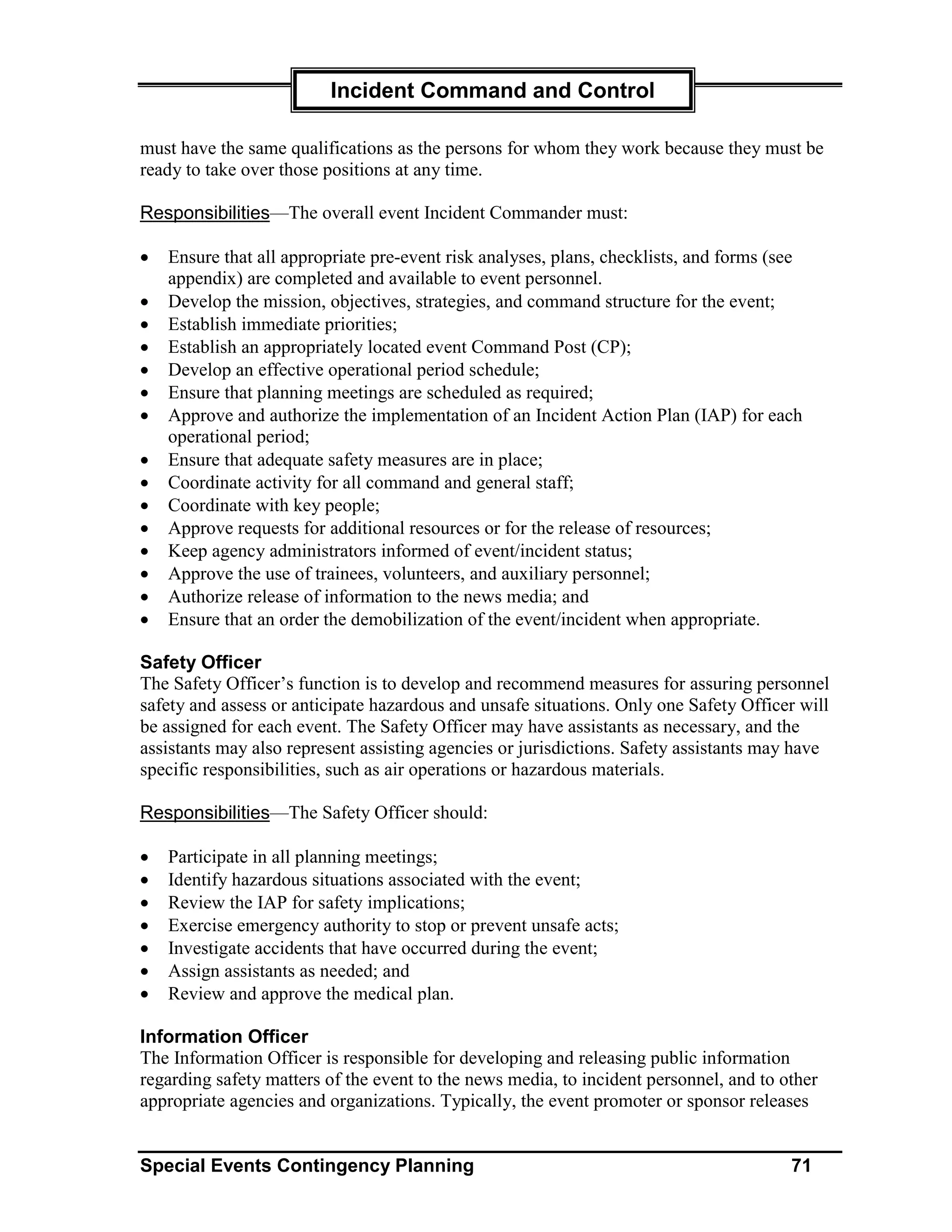 Incident Command and Control

must have the same qualifications as the persons for whom they work because they must be
ready to take over those positions at any time.

Responsibilities—The overall event Incident Commander must:

•   Ensure that all appropriate pre-event risk analyses, plans, checklists, and forms (see
    appendix) are completed and available to event personnel.
•   Develop the mission, objectives, strategies, and command structure for the event;
•   Establish immediate priorities;
•   Establish an appropriately located event Command Post (CP);
•   Develop an effective operational period schedule;
•   Ensure that planning meetings are scheduled as required;
•   Approve and authorize the implementation of an Incident Action Plan (IAP) for each
    operational period;
•   Ensure that adequate safety measures are in place;
•   Coordinate activity for all command and general staff;
•   Coordinate with key people;
•   Approve requests for additional resources or for the release of resources;
•   Keep agency administrators informed of event/incident status;
•   Approve the use of trainees, volunteers, and auxiliary personnel;
•   Authorize release of information to the news media; and
•   Ensure that an order the demobilization of the event/incident when appropriate.

Safety Officer
The Safety Officer’s function is to develop and recommend measures for assuring personnel
safety and assess or anticipate hazardous and unsafe situations. Only one Safety Officer will
be assigned for each event. The Safety Officer may have assistants as necessary, and the
assistants may also represent assisting agencies or jurisdictions. Safety assistants may have
specific responsibilities, such as air operations or hazardous materials.

Responsibilities—The Safety Officer should:

•   Participate in all planning meetings;
•   Identify hazardous situations associated with the event;
•   Review the IAP for safety implications;
•   Exercise emergency authority to stop or prevent unsafe acts;
•   Investigate accidents that have occurred during the event;
•   Assign assistants as needed; and
•   Review and approve the medical plan.

Information Officer
The Information Officer is responsible for developing and releasing public information
regarding safety matters of the event to the news media, to incident personnel, and to other
appropriate agencies and organizations. Typically, the event promoter or sponsor releases


Special Events Contingency Planning                                                     71
 