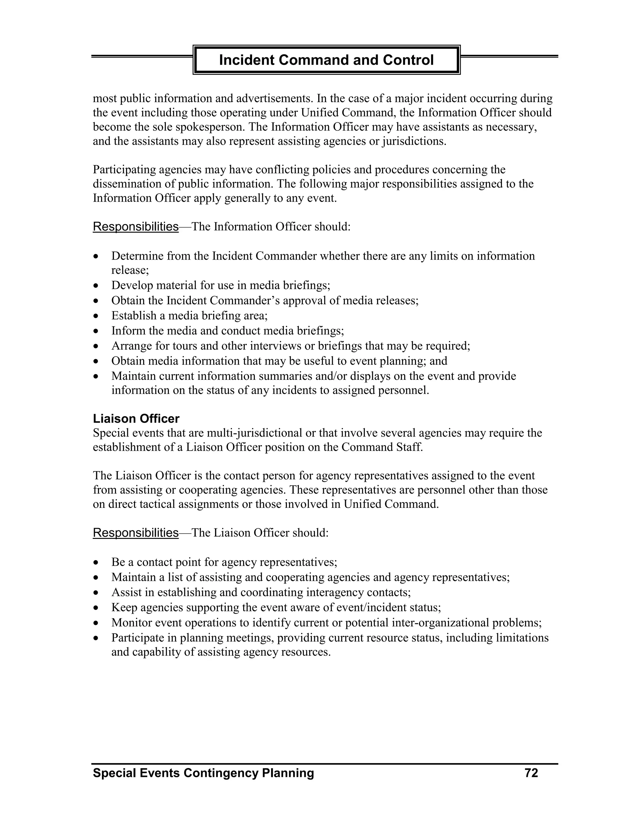 Incident Command and Control

most public information and advertisements. In the case of a major incident occurring during
the event including those operating under Unified Command, the Information Officer should
become the sole spokesperson. The Information Officer may have assistants as necessary,
and the assistants may also represent assisting agencies or jurisdictions.

Participating agencies may have conflicting policies and procedures concerning the
dissemination of public information. The following major responsibilities assigned to the
Information Officer apply generally to any event.

Responsibilities—The Information Officer should:

•   Determine from the Incident Commander whether there are any limits on information
    release;
•   Develop material for use in media briefings;
•   Obtain the Incident Commander’s approval of media releases;
•   Establish a media briefing area;
•   Inform the media and conduct media briefings;
•   Arrange for tours and other interviews or briefings that may be required;
•   Obtain media information that may be useful to event planning; and
•   Maintain current information summaries and/or displays on the event and provide
    information on the status of any incidents to assigned personnel.

Liaison Officer
Special events that are multi-jurisdictional or that involve several agencies may require the
establishment of a Liaison Officer position on the Command Staff.

The Liaison Officer is the contact person for agency representatives assigned to the event
from assisting or cooperating agencies. These representatives are personnel other than those
on direct tactical assignments or those involved in Unified Command.

Responsibilities—The Liaison Officer should:

•   Be a contact point for agency representatives;
•   Maintain a list of assisting and cooperating agencies and agency representatives;
•   Assist in establishing and coordinating interagency contacts;
•   Keep agencies supporting the event aware of event/incident status;
•   Monitor event operations to identify current or potential inter-organizational problems;
•   Participate in planning meetings, providing current resource status, including limitations
    and capability of assisting agency resources.




Special Events Contingency Planning                                                      72
 
