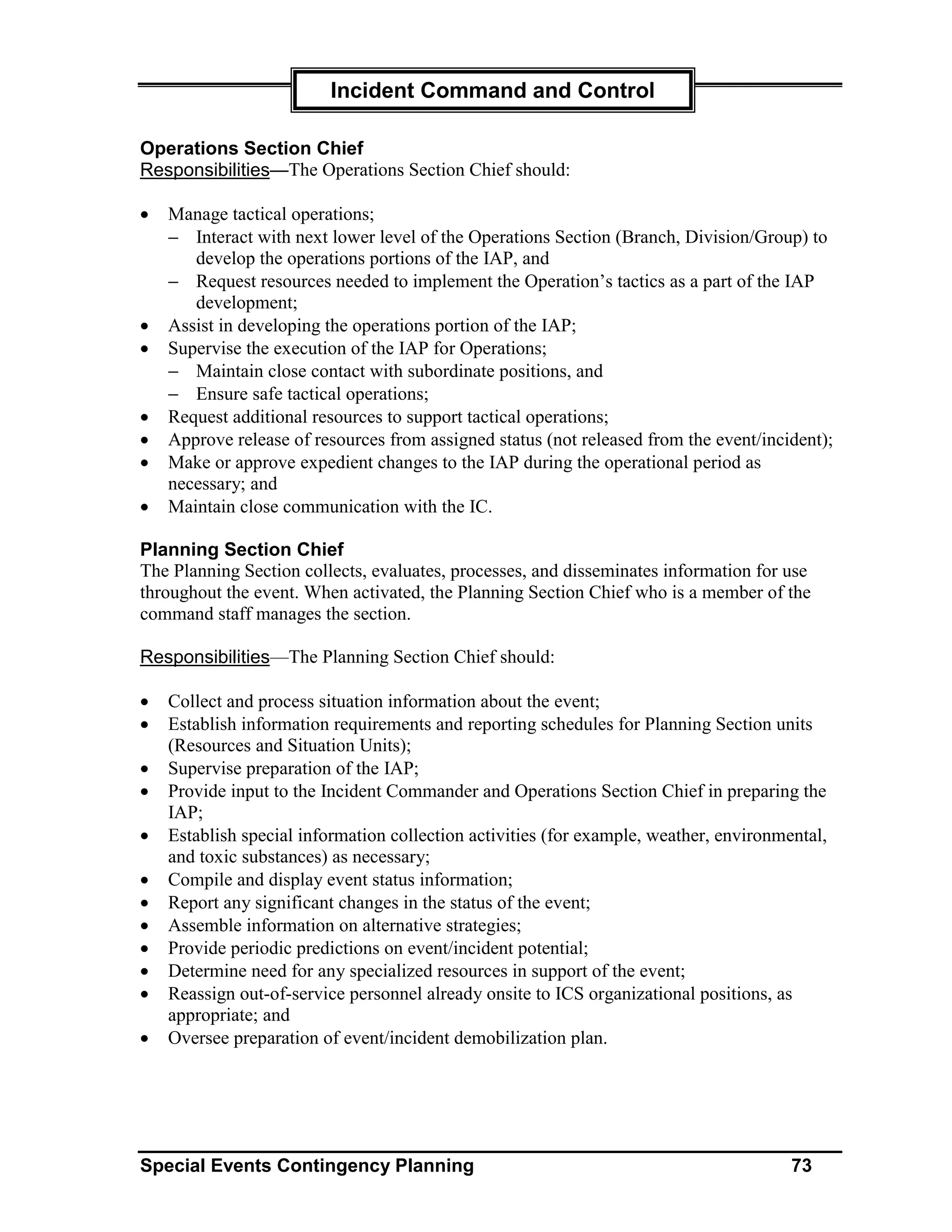 Incident Command and Control

Operations Section Chief
Responsibilities—The Operations Section Chief should:

•   Manage tactical operations;
    − Interact with next lower level of the Operations Section (Branch, Division/Group) to
       develop the operations portions of the IAP, and
    − Request resources needed to implement the Operation’s tactics as a part of the IAP
       development;
•   Assist in developing the operations portion of the IAP;
•   Supervise the execution of the IAP for Operations;
    − Maintain close contact with subordinate positions, and
    − Ensure safe tactical operations;
•   Request additional resources to support tactical operations;
•   Approve release of resources from assigned status (not released from the event/incident);
•   Make or approve expedient changes to the IAP during the operational period as
    necessary; and
•   Maintain close communication with the IC.

Planning Section Chief
The Planning Section collects, evaluates, processes, and disseminates information for use
throughout the event. When activated, the Planning Section Chief who is a member of the
command staff manages the section.

Responsibilities—The Planning Section Chief should:

•   Collect and process situation information about the event;
•   Establish information requirements and reporting schedules for Planning Section units
    (Resources and Situation Units);
•   Supervise preparation of the IAP;
•   Provide input to the Incident Commander and Operations Section Chief in preparing the
    IAP;
•   Establish special information collection activities (for example, weather, environmental,
    and toxic substances) as necessary;
•   Compile and display event status information;
•   Report any significant changes in the status of the event;
•   Assemble information on alternative strategies;
•   Provide periodic predictions on event/incident potential;
•   Determine need for any specialized resources in support of the event;
•   Reassign out-of-service personnel already onsite to ICS organizational positions, as
    appropriate; and
•   Oversee preparation of event/incident demobilization plan.




Special Events Contingency Planning                                                     73
 