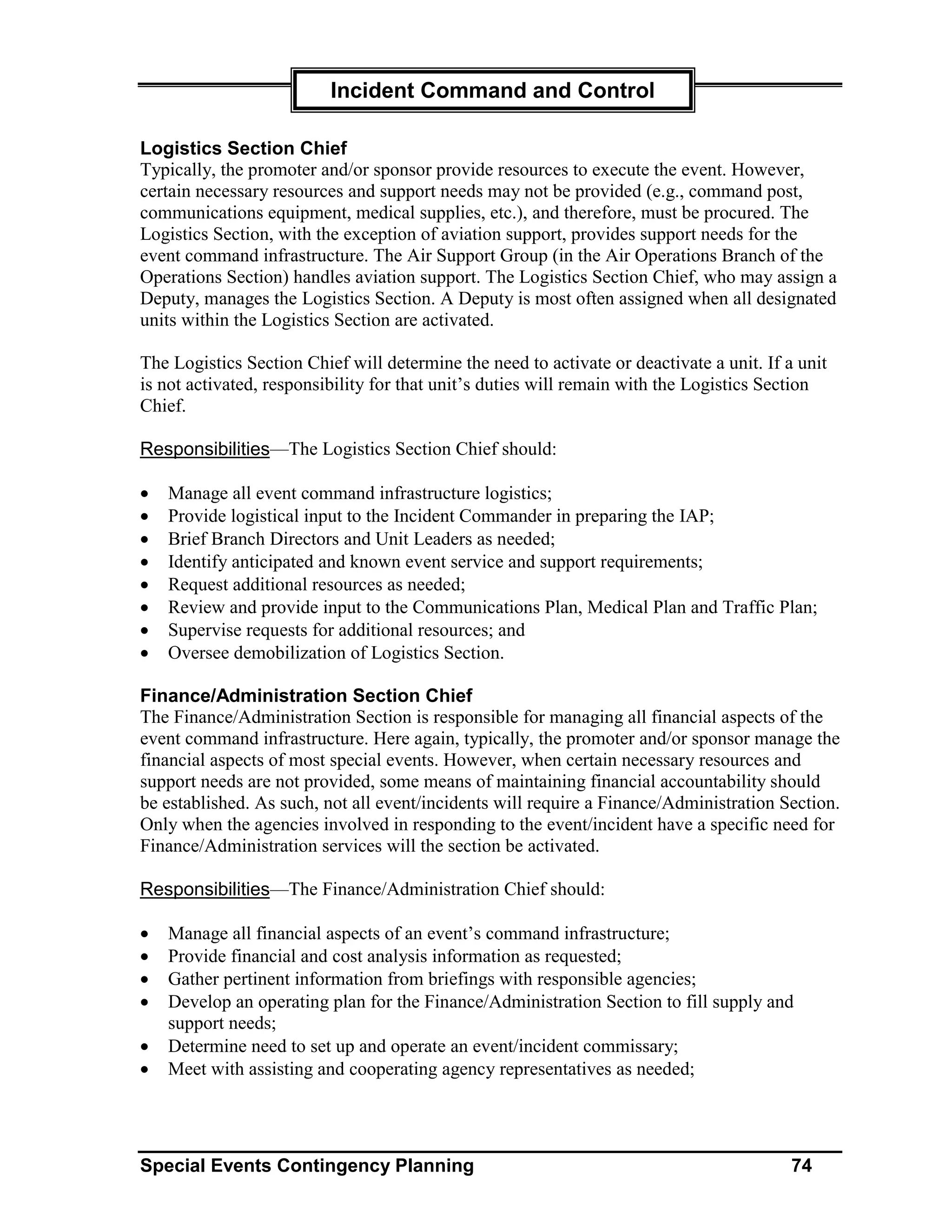 Incident Command and Control

Logistics Section Chief
Typically, the promoter and/or sponsor provide resources to execute the event. However,
certain necessary resources and support needs may not be provided (e.g., command post,
communications equipment, medical supplies, etc.), and therefore, must be procured. The
Logistics Section, with the exception of aviation support, provides support needs for the
event command infrastructure. The Air Support Group (in the Air Operations Branch of the
Operations Section) handles aviation support. The Logistics Section Chief, who may assign a
Deputy, manages the Logistics Section. A Deputy is most often assigned when all designated
units within the Logistics Section are activated.

The Logistics Section Chief will determine the need to activate or deactivate a unit. If a unit
is not activated, responsibility for that unit’s duties will remain with the Logistics Section
Chief.

Responsibilities—The Logistics Section Chief should:

•   Manage all event command infrastructure logistics;
•   Provide logistical input to the Incident Commander in preparing the IAP;
•   Brief Branch Directors and Unit Leaders as needed;
•   Identify anticipated and known event service and support requirements;
•   Request additional resources as needed;
•   Review and provide input to the Communications Plan, Medical Plan and Traffic Plan;
•   Supervise requests for additional resources; and
•   Oversee demobilization of Logistics Section.

Finance/Administration Section Chief
The Finance/Administration Section is responsible for managing all financial aspects of the
event command infrastructure. Here again, typically, the promoter and/or sponsor manage the
financial aspects of most special events. However, when certain necessary resources and
support needs are not provided, some means of maintaining financial accountability should
be established. As such, not all event/incidents will require a Finance/Administration Section.
Only when the agencies involved in responding to the event/incident have a specific need for
Finance/Administration services will the section be activated.

Responsibilities—The Finance/Administration Chief should:

•   Manage all financial aspects of an event’s command infrastructure;
•   Provide financial and cost analysis information as requested;
•   Gather pertinent information from briefings with responsible agencies;
•   Develop an operating plan for the Finance/Administration Section to fill supply and
    support needs;
•   Determine need to set up and operate an event/incident commissary;
•   Meet with assisting and cooperating agency representatives as needed;




Special Events Contingency Planning                                                       74
 