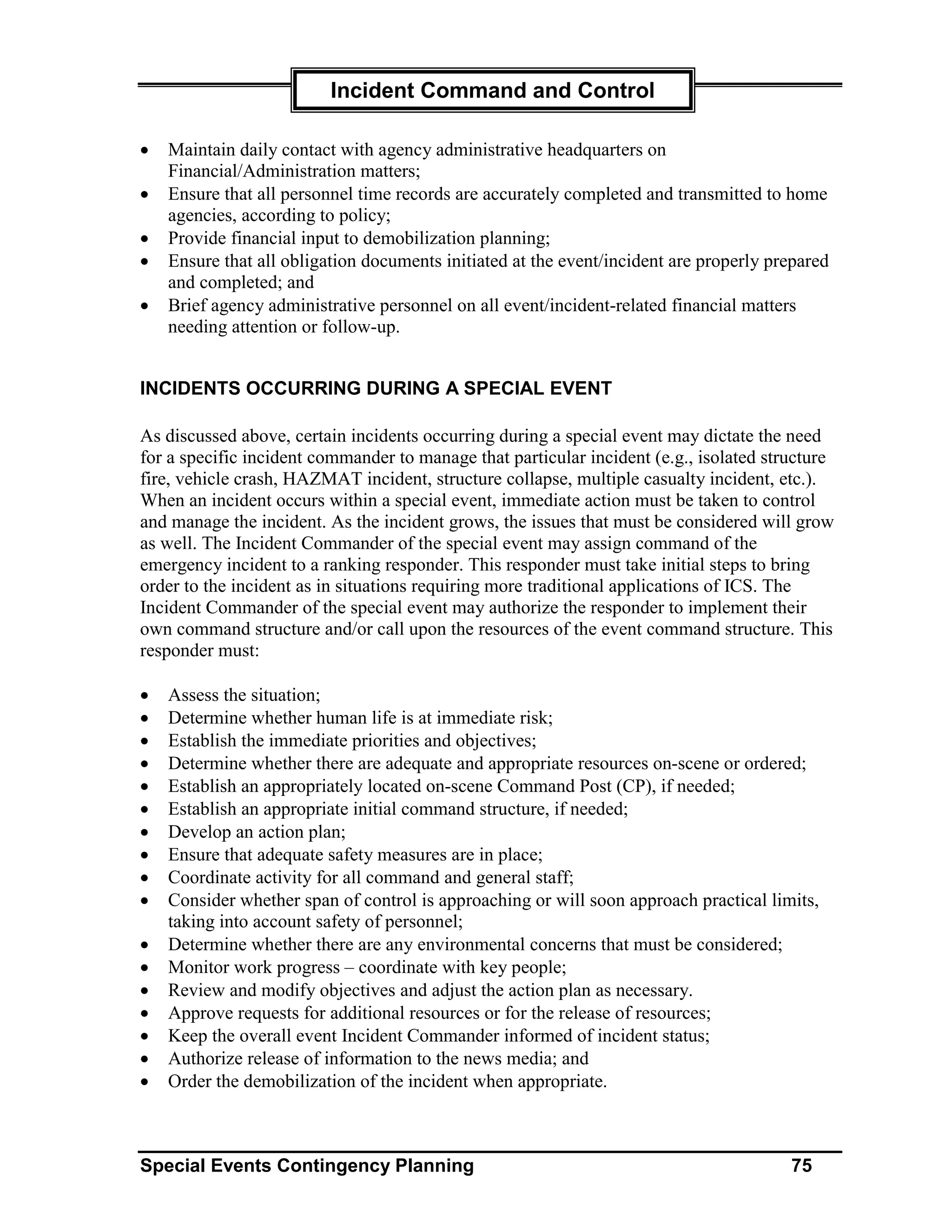 Incident Command and Control

•   Maintain daily contact with agency administrative headquarters on
    Financial/Administration matters;
•   Ensure that all personnel time records are accurately completed and transmitted to home
    agencies, according to policy;
•   Provide financial input to demobilization planning;
•   Ensure that all obligation documents initiated at the event/incident are properly prepared
    and completed; and
•   Brief agency administrative personnel on all event/incident-related financial matters
    needing attention or follow-up.


INCIDENTS OCCURRING DURING A SPECIAL EVENT

As discussed above, certain incidents occurring during a special event may dictate the need
for a specific incident commander to manage that particular incident (e.g., isolated structure
fire, vehicle crash, HAZMAT incident, structure collapse, multiple casualty incident, etc.).
When an incident occurs within a special event, immediate action must be taken to control
and manage the incident. As the incident grows, the issues that must be considered will grow
as well. The Incident Commander of the special event may assign command of the
emergency incident to a ranking responder. This responder must take initial steps to bring
order to the incident as in situations requiring more traditional applications of ICS. The
Incident Commander of the special event may authorize the responder to implement their
own command structure and/or call upon the resources of the event command structure. This
responder must:

•   Assess the situation;
•   Determine whether human life is at immediate risk;
•   Establish the immediate priorities and objectives;
•   Determine whether there are adequate and appropriate resources on-scene or ordered;
•   Establish an appropriately located on-scene Command Post (CP), if needed;
•   Establish an appropriate initial command structure, if needed;
•   Develop an action plan;
•   Ensure that adequate safety measures are in place;
•   Coordinate activity for all command and general staff;
•   Consider whether span of control is approaching or will soon approach practical limits,
    taking into account safety of personnel;
•   Determine whether there are any environmental concerns that must be considered;
•   Monitor work progress – coordinate with key people;
•   Review and modify objectives and adjust the action plan as necessary.
•   Approve requests for additional resources or for the release of resources;
•   Keep the overall event Incident Commander informed of incident status;
•   Authorize release of information to the news media; and
•   Order the demobilization of the incident when appropriate.



Special Events Contingency Planning                                                     75
 
