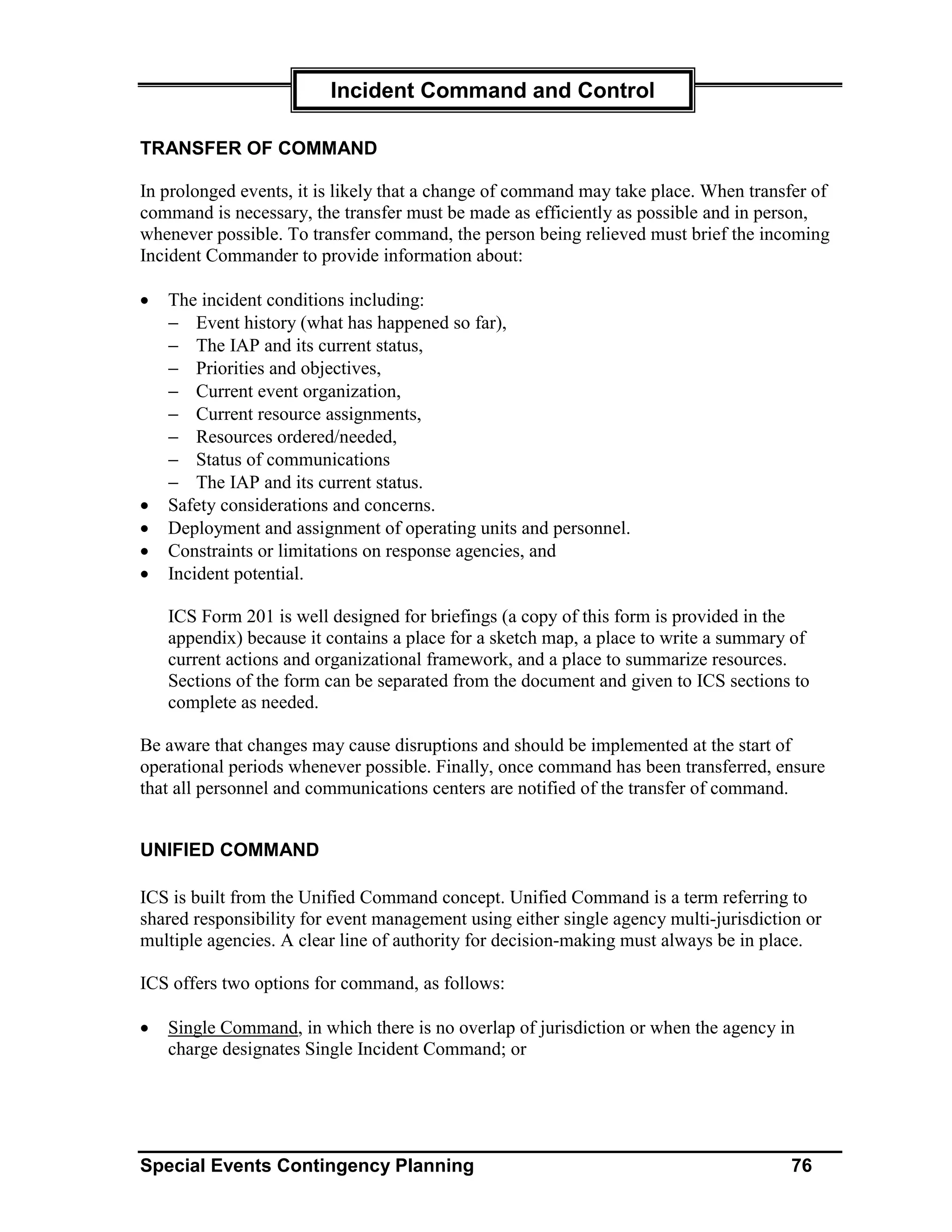 Incident Command and Control

TRANSFER OF COMMAND

In prolonged events, it is likely that a change of command may take place. When transfer of
command is necessary, the transfer must be made as efficiently as possible and in person,
whenever possible. To transfer command, the person being relieved must brief the incoming
Incident Commander to provide information about:

•   The incident conditions including:
    − Event history (what has happened so far),
    − The IAP and its current status,
    − Priorities and objectives,
    − Current event organization,
    − Current resource assignments,
    − Resources ordered/needed,
    − Status of communications
    − The IAP and its current status.
•   Safety considerations and concerns.
•   Deployment and assignment of operating units and personnel.
•   Constraints or limitations on response agencies, and
•   Incident potential.

    ICS Form 201 is well designed for briefings (a copy of this form is provided in the
    appendix) because it contains a place for a sketch map, a place to write a summary of
    current actions and organizational framework, and a place to summarize resources.
    Sections of the form can be separated from the document and given to ICS sections to
    complete as needed.

Be aware that changes may cause disruptions and should be implemented at the start of
operational periods whenever possible. Finally, once command has been transferred, ensure
that all personnel and communications centers are notified of the transfer of command.


UNIFIED COMMAND

ICS is built from the Unified Command concept. Unified Command is a term referring to
shared responsibility for event management using either single agency multi-jurisdiction or
multiple agencies. A clear line of authority for decision-making must always be in place.

ICS offers two options for command, as follows:

•   Single Command, in which there is no overlap of jurisdiction or when the agency in
    charge designates Single Incident Command; or




Special Events Contingency Planning                                                   76
 