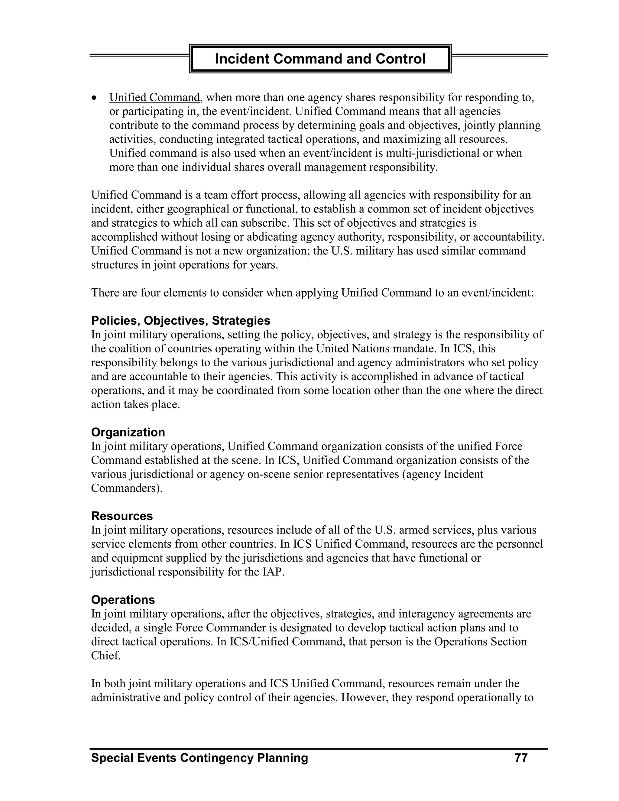 Incident Command and Control

•   Unified Command, when more than one agency shares responsibility for responding to,
    or participating in, the event/incident. Unified Command means that all agencies
    contribute to the command process by determining goals and objectives, jointly planning
    activities, conducting integrated tactical operations, and maximizing all resources.
    Unified command is also used when an event/incident is multi-jurisdictional or when
    more than one individual shares overall management responsibility.

Unified Command is a team effort process, allowing all agencies with responsibility for an
incident, either geographical or functional, to establish a common set of incident objectives
and strategies to which all can subscribe. This set of objectives and strategies is
accomplished without losing or abdicating agency authority, responsibility, or accountability.
Unified Command is not a new organization; the U.S. military has used similar command
structures in joint operations for years.

There are four elements to consider when applying Unified Command to an event/incident:

Policies, Objectives, Strategies
In joint military operations, setting the policy, objectives, and strategy is the responsibility of
the coalition of countries operating within the United Nations mandate. In ICS, this
responsibility belongs to the various jurisdictional and agency administrators who set policy
and are accountable to their agencies. This activity is accomplished in advance of tactical
operations, and it may be coordinated from some location other than the one where the direct
action takes place.

Organization
In joint military operations, Unified Command organization consists of the unified Force
Command established at the scene. In ICS, Unified Command organization consists of the
various jurisdictional or agency on-scene senior representatives (agency Incident
Commanders).

Resources
In joint military operations, resources include of all of the U.S. armed services, plus various
service elements from other countries. In ICS Unified Command, resources are the personnel
and equipment supplied by the jurisdictions and agencies that have functional or
jurisdictional responsibility for the IAP.

Operations
In joint military operations, after the objectives, strategies, and interagency agreements are
decided, a single Force Commander is designated to develop tactical action plans and to
direct tactical operations. In ICS/Unified Command, that person is the Operations Section
Chief.

In both joint military operations and ICS Unified Command, resources remain under the
administrative and policy control of their agencies. However, they respond operationally to



Special Events Contingency Planning                                                         77
 