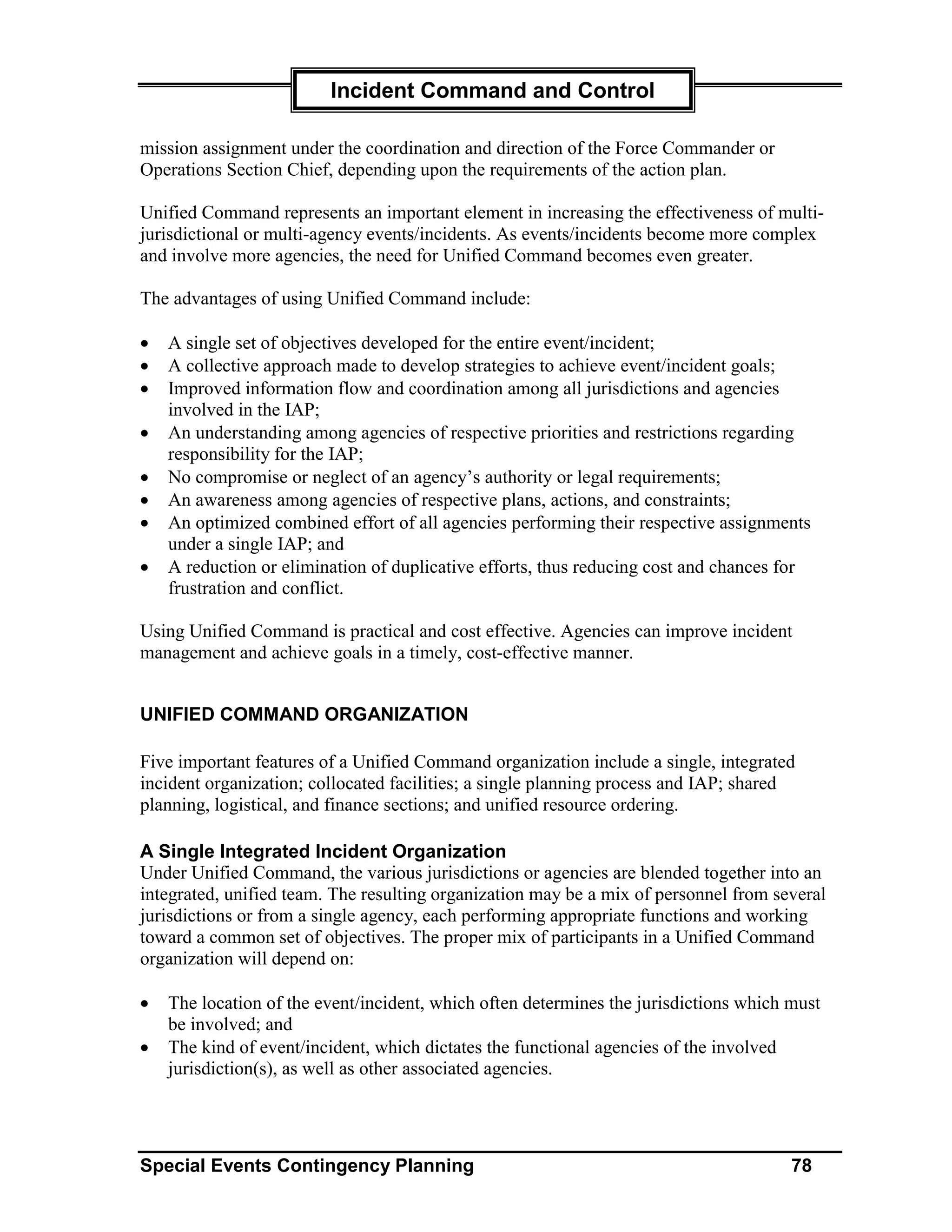 Incident Command and Control

mission assignment under the coordination and direction of the Force Commander or
Operations Section Chief, depending upon the requirements of the action plan.

Unified Command represents an important element in increasing the effectiveness of multi-
jurisdictional or multi-agency events/incidents. As events/incidents become more complex
and involve more agencies, the need for Unified Command becomes even greater.

The advantages of using Unified Command include:

•   A single set of objectives developed for the entire event/incident;
•   A collective approach made to develop strategies to achieve event/incident goals;
•   Improved information flow and coordination among all jurisdictions and agencies
    involved in the IAP;
•   An understanding among agencies of respective priorities and restrictions regarding
    responsibility for the IAP;
•   No compromise or neglect of an agency’s authority or legal requirements;
•   An awareness among agencies of respective plans, actions, and constraints;
•   An optimized combined effort of all agencies performing their respective assignments
    under a single IAP; and
•   A reduction or elimination of duplicative efforts, thus reducing cost and chances for
    frustration and conflict.

Using Unified Command is practical and cost effective. Agencies can improve incident
management and achieve goals in a timely, cost-effective manner.


UNIFIED COMMAND ORGANIZATION

Five important features of a Unified Command organization include a single, integrated
incident organization; collocated facilities; a single planning process and IAP; shared
planning, logistical, and finance sections; and unified resource ordering.

A Single Integrated Incident Organization
Under Unified Command, the various jurisdictions or agencies are blended together into an
integrated, unified team. The resulting organization may be a mix of personnel from several
jurisdictions or from a single agency, each performing appropriate functions and working
toward a common set of objectives. The proper mix of participants in a Unified Command
organization will depend on:

•   The location of the event/incident, which often determines the jurisdictions which must
    be involved; and
•   The kind of event/incident, which dictates the functional agencies of the involved
    jurisdiction(s), as well as other associated agencies.




Special Events Contingency Planning                                                    78
 