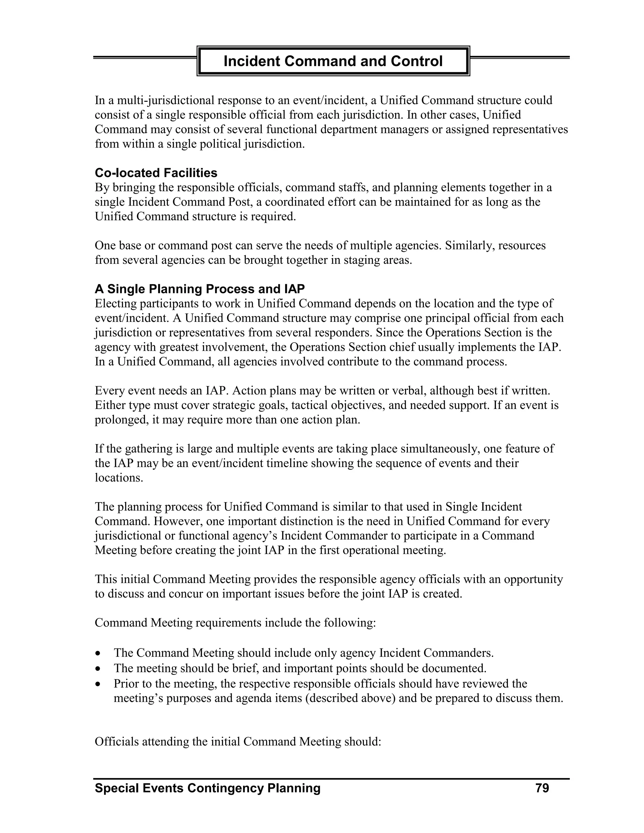 Incident Command and Control

In a multi-jurisdictional response to an event/incident, a Unified Command structure could
consist of a single responsible official from each jurisdiction. In other cases, Unified
Command may consist of several functional department managers or assigned representatives
from within a single political jurisdiction.

Co-located Facilities
By bringing the responsible officials, command staffs, and planning elements together in a
single Incident Command Post, a coordinated effort can be maintained for as long as the
Unified Command structure is required.

One base or command post can serve the needs of multiple agencies. Similarly, resources
from several agencies can be brought together in staging areas.

A Single Planning Process and IAP
Electing participants to work in Unified Command depends on the location and the type of
event/incident. A Unified Command structure may comprise one principal official from each
jurisdiction or representatives from several responders. Since the Operations Section is the
agency with greatest involvement, the Operations Section chief usually implements the IAP.
In a Unified Command, all agencies involved contribute to the command process.

Every event needs an IAP. Action plans may be written or verbal, although best if written.
Either type must cover strategic goals, tactical objectives, and needed support. If an event is
prolonged, it may require more than one action plan.

If the gathering is large and multiple events are taking place simultaneously, one feature of
the IAP may be an event/incident timeline showing the sequence of events and their
locations.

The planning process for Unified Command is similar to that used in Single Incident
Command. However, one important distinction is the need in Unified Command for every
jurisdictional or functional agency’s Incident Commander to participate in a Command
Meeting before creating the joint IAP in the first operational meeting.

This initial Command Meeting provides the responsible agency officials with an opportunity
to discuss and concur on important issues before the joint IAP is created.

Command Meeting requirements include the following:

•   The Command Meeting should include only agency Incident Commanders.
•   The meeting should be brief, and important points should be documented.
•   Prior to the meeting, the respective responsible officials should have reviewed the
    meeting’s purposes and agenda items (described above) and be prepared to discuss them.


Officials attending the initial Command Meeting should:


Special Events Contingency Planning                                                       79
 
