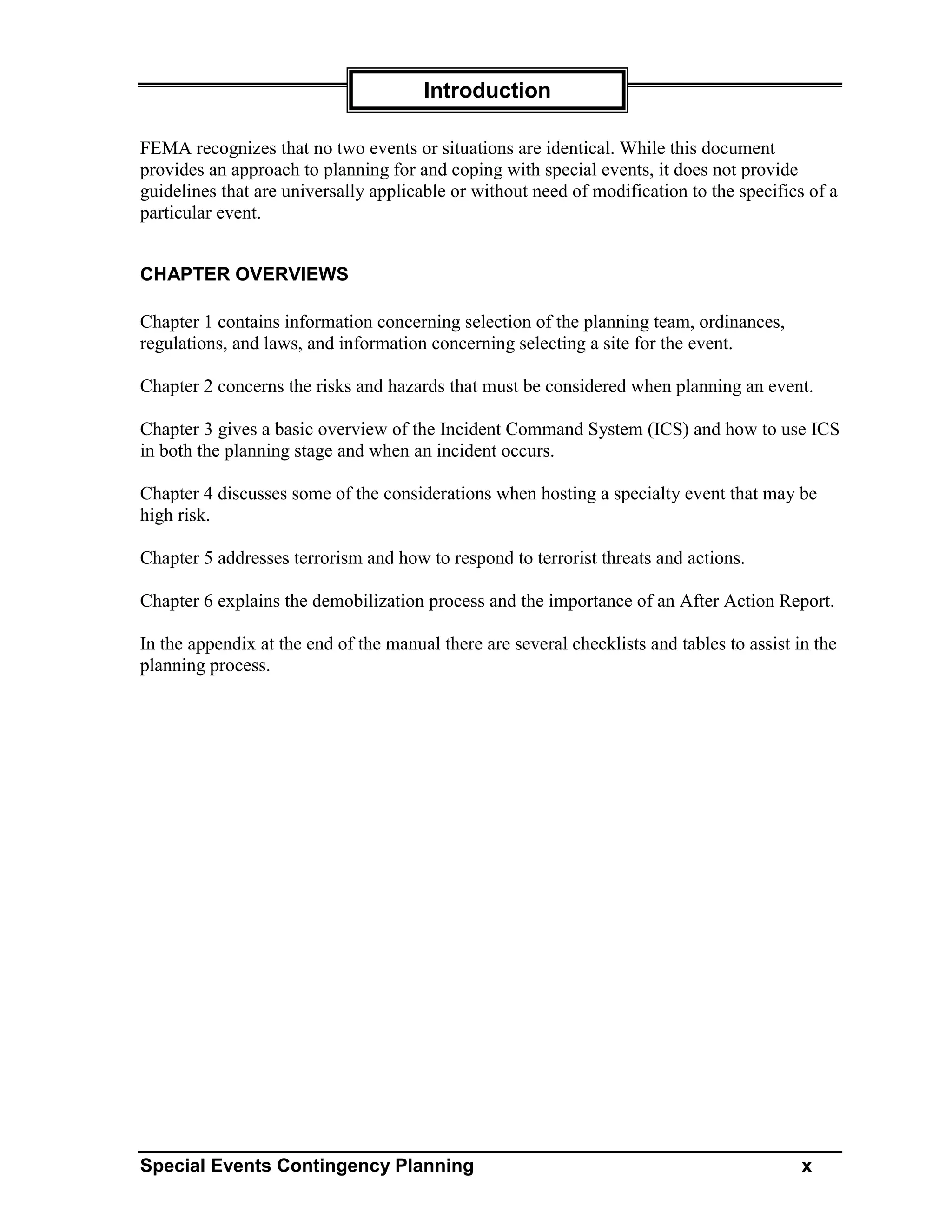 Introduction

FEMA recognizes that no two events or situations are identical. While this document
provides an approach to planning for and coping with special events, it does not provide
guidelines that are universally applicable or without need of modification to the specifics of a
particular event.


CHAPTER OVERVIEWS

Chapter 1 contains information concerning selection of the planning team, ordinances,
regulations, and laws, and information concerning selecting a site for the event.

Chapter 2 concerns the risks and hazards that must be considered when planning an event.

Chapter 3 gives a basic overview of the Incident Command System (ICS) and how to use ICS
in both the planning stage and when an incident occurs.

Chapter 4 discusses some of the considerations when hosting a specialty event that may be
high risk.

Chapter 5 addresses terrorism and how to respond to terrorist threats and actions.

Chapter 6 explains the demobilization process and the importance of an After Action Report.

In the appendix at the end of the manual there are several checklists and tables to assist in the
planning process.




Special Events Contingency Planning                                                         x
 