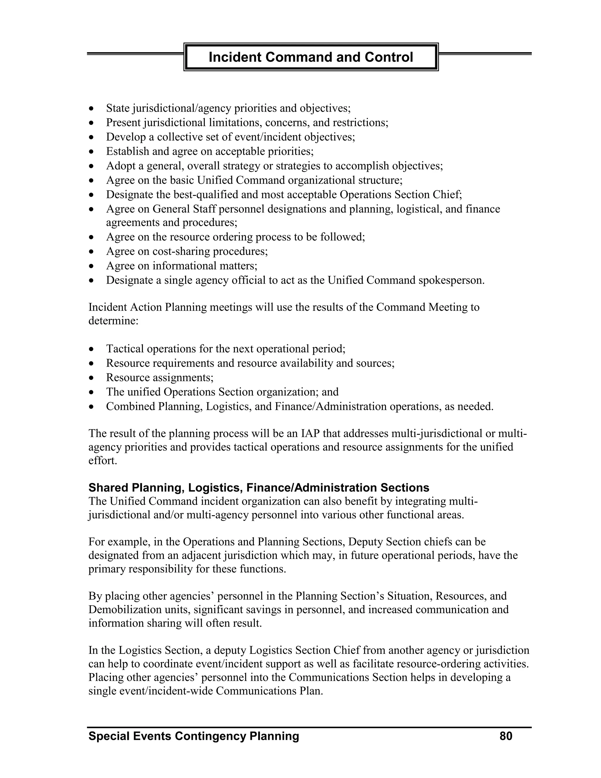 Incident Command and Control


•   State jurisdictional/agency priorities and objectives;
•   Present jurisdictional limitations, concerns, and restrictions;
•   Develop a collective set of event/incident objectives;
•   Establish and agree on acceptable priorities;
•   Adopt a general, overall strategy or strategies to accomplish objectives;
•   Agree on the basic Unified Command organizational structure;
•   Designate the best-qualified and most acceptable Operations Section Chief;
•   Agree on General Staff personnel designations and planning, logistical, and finance
    agreements and procedures;
•   Agree on the resource ordering process to be followed;
•   Agree on cost-sharing procedures;
•   Agree on informational matters;
•   Designate a single agency official to act as the Unified Command spokesperson.

Incident Action Planning meetings will use the results of the Command Meeting to
determine:

•   Tactical operations for the next operational period;
•   Resource requirements and resource availability and sources;
•   Resource assignments;
•   The unified Operations Section organization; and
•   Combined Planning, Logistics, and Finance/Administration operations, as needed.

The result of the planning process will be an IAP that addresses multi-jurisdictional or multi-
agency priorities and provides tactical operations and resource assignments for the unified
effort.

Shared Planning, Logistics, Finance/Administration Sections
The Unified Command incident organization can also benefit by integrating multi-
jurisdictional and/or multi-agency personnel into various other functional areas.

For example, in the Operations and Planning Sections, Deputy Section chiefs can be
designated from an adjacent jurisdiction which may, in future operational periods, have the
primary responsibility for these functions.

By placing other agencies’ personnel in the Planning Section’s Situation, Resources, and
Demobilization units, significant savings in personnel, and increased communication and
information sharing will often result.

In the Logistics Section, a deputy Logistics Section Chief from another agency or jurisdiction
can help to coordinate event/incident support as well as facilitate resource-ordering activities.
Placing other agencies’ personnel into the Communications Section helps in developing a
single event/incident-wide Communications Plan.


Special Events Contingency Planning                                                       80
 