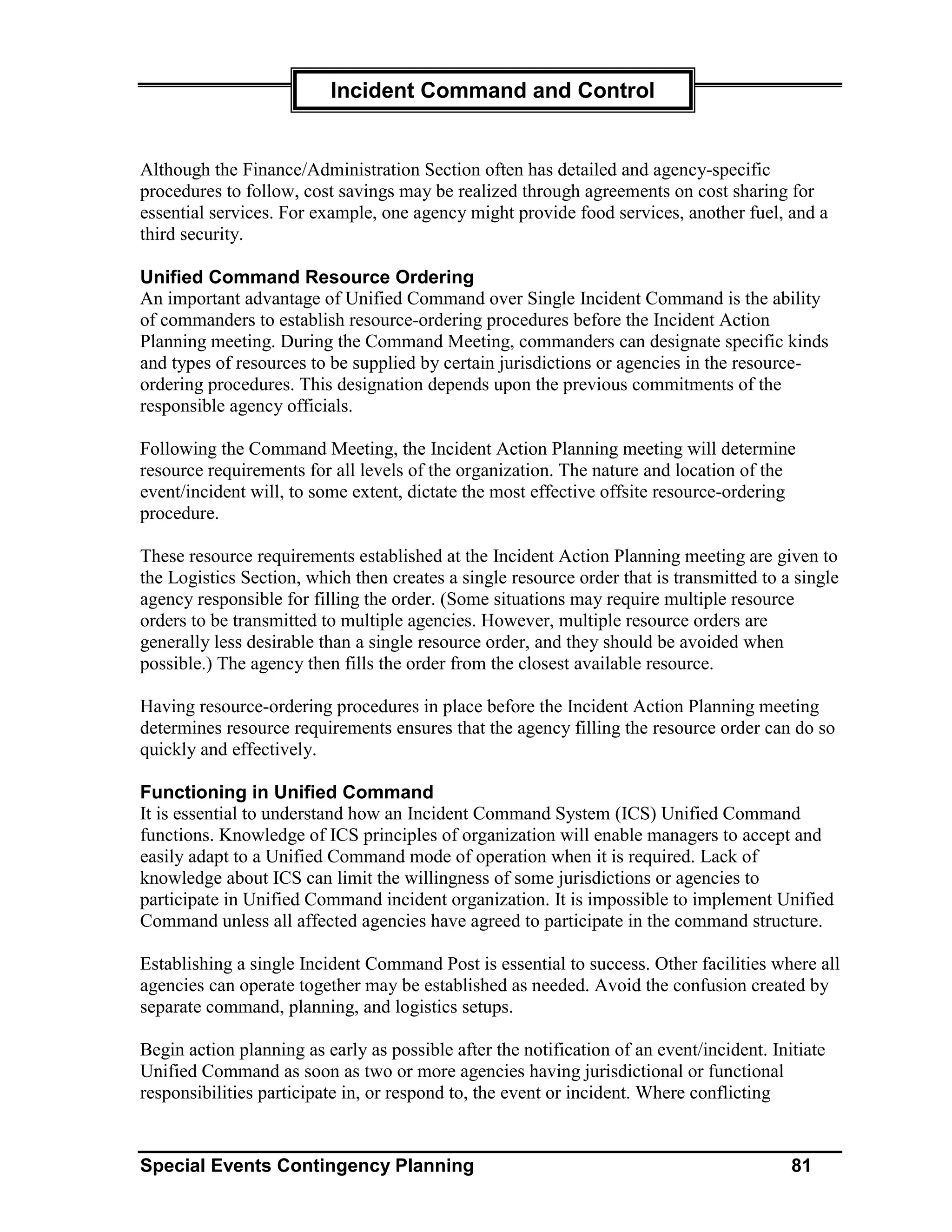 Incident Command and Control


Although the Finance/Administration Section often has detailed and agency-specific
procedures to follow, cost savings may be realized through agreements on cost sharing for
essential services. For example, one agency might provide food services, another fuel, and a
third security.

Unified Command Resource Ordering
An important advantage of Unified Command over Single Incident Command is the ability
of commanders to establish resource-ordering procedures before the Incident Action
Planning meeting. During the Command Meeting, commanders can designate specific kinds
and types of resources to be supplied by certain jurisdictions or agencies in the resource-
ordering procedures. This designation depends upon the previous commitments of the
responsible agency officials.

Following the Command Meeting, the Incident Action Planning meeting will determine
resource requirements for all levels of the organization. The nature and location of the
event/incident will, to some extent, dictate the most effective offsite resource-ordering
procedure.

These resource requirements established at the Incident Action Planning meeting are given to
the Logistics Section, which then creates a single resource order that is transmitted to a single
agency responsible for filling the order. (Some situations may require multiple resource
orders to be transmitted to multiple agencies. However, multiple resource orders are
generally less desirable than a single resource order, and they should be avoided when
possible.) The agency then fills the order from the closest available resource.

Having resource-ordering procedures in place before the Incident Action Planning meeting
determines resource requirements ensures that the agency filling the resource order can do so
quickly and effectively.

Functioning in Unified Command
It is essential to understand how an Incident Command System (ICS) Unified Command
functions. Knowledge of ICS principles of organization will enable managers to accept and
easily adapt to a Unified Command mode of operation when it is required. Lack of
knowledge about ICS can limit the willingness of some jurisdictions or agencies to
participate in Unified Command incident organization. It is impossible to implement Unified
Command unless all affected agencies have agreed to participate in the command structure.

Establishing a single Incident Command Post is essential to success. Other facilities where all
agencies can operate together may be established as needed. Avoid the confusion created by
separate command, planning, and logistics setups.

Begin action planning as early as possible after the notification of an event/incident. Initiate
Unified Command as soon as two or more agencies having jurisdictional or functional
responsibilities participate in, or respond to, the event or incident. Where conflicting


Special Events Contingency Planning                                                        81
 