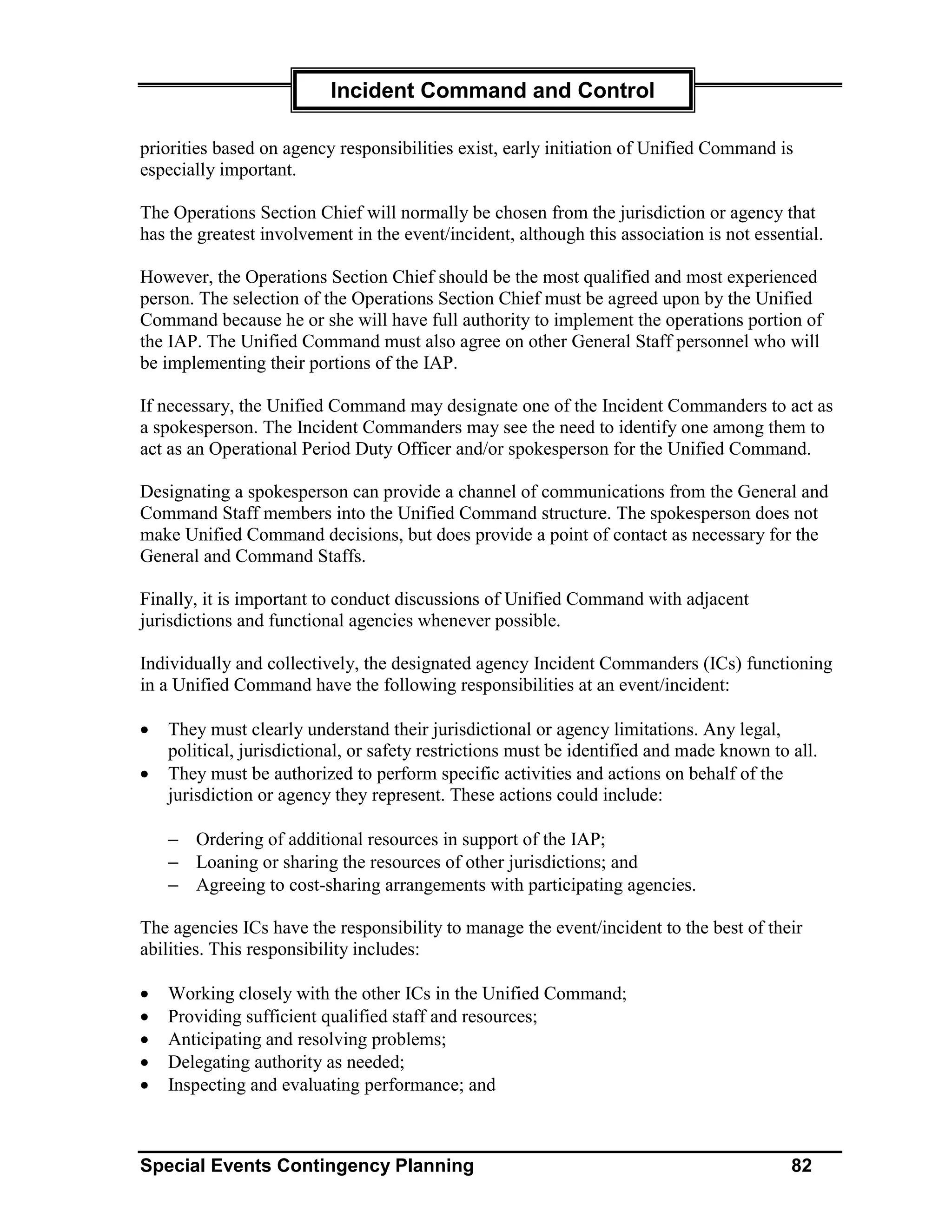 Incident Command and Control

priorities based on agency responsibilities exist, early initiation of Unified Command is
especially important.

The Operations Section Chief will normally be chosen from the jurisdiction or agency that
has the greatest involvement in the event/incident, although this association is not essential.

However, the Operations Section Chief should be the most qualified and most experienced
person. The selection of the Operations Section Chief must be agreed upon by the Unified
Command because he or she will have full authority to implement the operations portion of
the IAP. The Unified Command must also agree on other General Staff personnel who will
be implementing their portions of the IAP.

If necessary, the Unified Command may designate one of the Incident Commanders to act as
a spokesperson. The Incident Commanders may see the need to identify one among them to
act as an Operational Period Duty Officer and/or spokesperson for the Unified Command.

Designating a spokesperson can provide a channel of communications from the General and
Command Staff members into the Unified Command structure. The spokesperson does not
make Unified Command decisions, but does provide a point of contact as necessary for the
General and Command Staffs.

Finally, it is important to conduct discussions of Unified Command with adjacent
jurisdictions and functional agencies whenever possible.

Individually and collectively, the designated agency Incident Commanders (ICs) functioning
in a Unified Command have the following responsibilities at an event/incident:

•   They must clearly understand their jurisdictional or agency limitations. Any legal,
    political, jurisdictional, or safety restrictions must be identified and made known to all.
•   They must be authorized to perform specific activities and actions on behalf of the
    jurisdiction or agency they represent. These actions could include:

    − Ordering of additional resources in support of the IAP;
    − Loaning or sharing the resources of other jurisdictions; and
    − Agreeing to cost-sharing arrangements with participating agencies.

The agencies ICs have the responsibility to manage the event/incident to the best of their
abilities. This responsibility includes:

•   Working closely with the other ICs in the Unified Command;
•   Providing sufficient qualified staff and resources;
•   Anticipating and resolving problems;
•   Delegating authority as needed;
•   Inspecting and evaluating performance; and



Special Events Contingency Planning                                                        82
 