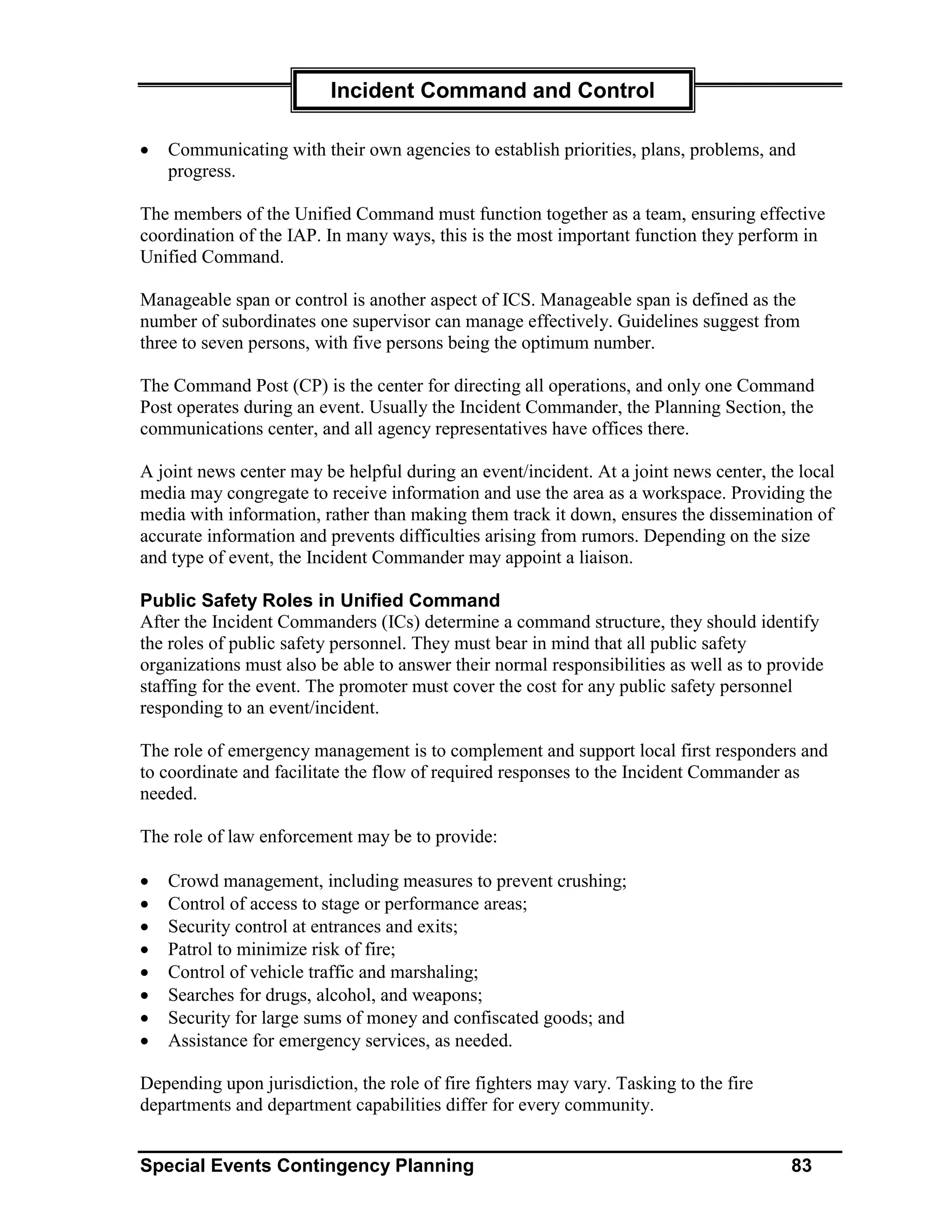Incident Command and Control

•   Communicating with their own agencies to establish priorities, plans, problems, and
    progress.

The members of the Unified Command must function together as a team, ensuring effective
coordination of the IAP. In many ways, this is the most important function they perform in
Unified Command.

Manageable span or control is another aspect of ICS. Manageable span is defined as the
number of subordinates one supervisor can manage effectively. Guidelines suggest from
three to seven persons, with five persons being the optimum number.

The Command Post (CP) is the center for directing all operations, and only one Command
Post operates during an event. Usually the Incident Commander, the Planning Section, the
communications center, and all agency representatives have offices there.

A joint news center may be helpful during an event/incident. At a joint news center, the local
media may congregate to receive information and use the area as a workspace. Providing the
media with information, rather than making them track it down, ensures the dissemination of
accurate information and prevents difficulties arising from rumors. Depending on the size
and type of event, the Incident Commander may appoint a liaison.

Public Safety Roles in Unified Command
After the Incident Commanders (ICs) determine a command structure, they should identify
the roles of public safety personnel. They must bear in mind that all public safety
organizations must also be able to answer their normal responsibilities as well as to provide
staffing for the event. The promoter must cover the cost for any public safety personnel
responding to an event/incident.

The role of emergency management is to complement and support local first responders and
to coordinate and facilitate the flow of required responses to the Incident Commander as
needed.

The role of law enforcement may be to provide:

•   Crowd management, including measures to prevent crushing;
•   Control of access to stage or performance areas;
•   Security control at entrances and exits;
•   Patrol to minimize risk of fire;
•   Control of vehicle traffic and marshaling;
•   Searches for drugs, alcohol, and weapons;
•   Security for large sums of money and confiscated goods; and
•   Assistance for emergency services, as needed.

Depending upon jurisdiction, the role of fire fighters may vary. Tasking to the fire
departments and department capabilities differ for every community.


Special Events Contingency Planning                                                     83
 