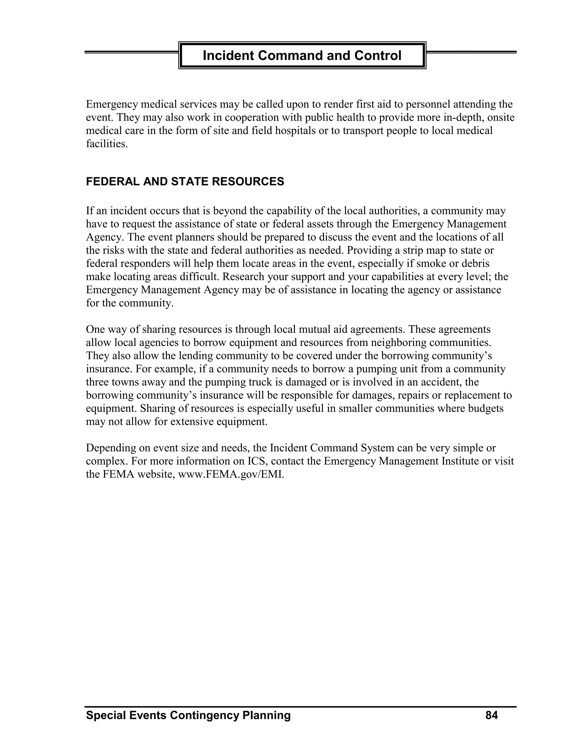 Incident Command and Control


Emergency medical services may be called upon to render first aid to personnel attending the
event. They may also work in cooperation with public health to provide more in-depth, onsite
medical care in the form of site and field hospitals or to transport people to local medical
facilities.


FEDERAL AND STATE RESOURCES

If an incident occurs that is beyond the capability of the local authorities, a community may
have to request the assistance of state or federal assets through the Emergency Management
Agency. The event planners should be prepared to discuss the event and the locations of all
the risks with the state and federal authorities as needed. Providing a strip map to state or
federal responders will help them locate areas in the event, especially if smoke or debris
make locating areas difficult. Research your support and your capabilities at every level; the
Emergency Management Agency may be of assistance in locating the agency or assistance
for the community.

One way of sharing resources is through local mutual aid agreements. These agreements
allow local agencies to borrow equipment and resources from neighboring communities.
They also allow the lending community to be covered under the borrowing community’s
insurance. For example, if a community needs to borrow a pumping unit from a community
three towns away and the pumping truck is damaged or is involved in an accident, the
borrowing community’s insurance will be responsible for damages, repairs or replacement to
equipment. Sharing of resources is especially useful in smaller communities where budgets
may not allow for extensive equipment.

Depending on event size and needs, the Incident Command System can be very simple or
complex. For more information on ICS, contact the Emergency Management Institute or visit
the FEMA website, www.FEMA.gov/EMI.




Special Events Contingency Planning                                                     84
 