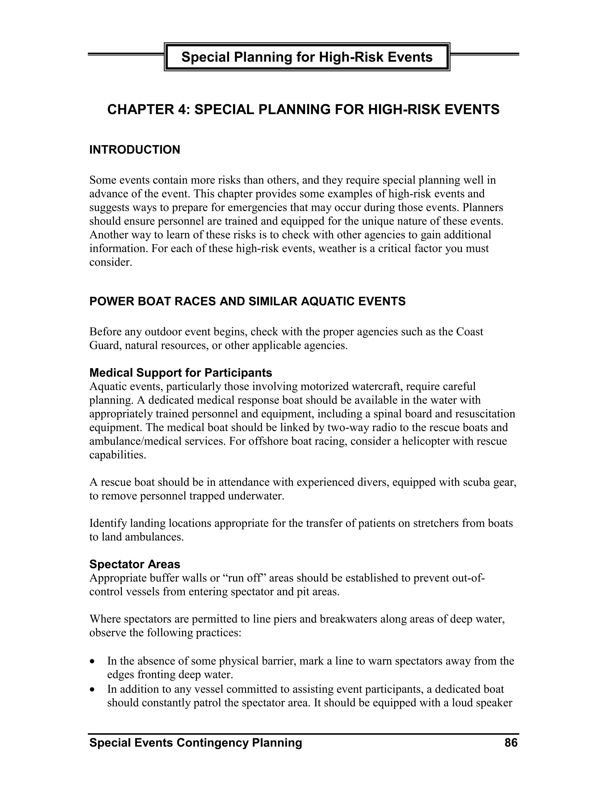 Special Planning for High-Risk Events


    CHAPTER 4: SPECIAL PLANNING FOR HIGH-RISK EVENTS

INTRODUCTION

Some events contain more risks than others, and they require special planning well in
advance of the event. This chapter provides some examples of high-risk events and
suggests ways to prepare for emergencies that may occur during those events. Planners
should ensure personnel are trained and equipped for the unique nature of these events.
Another way to learn of these risks is to check with other agencies to gain additional
information. For each of these high-risk events, weather is a critical factor you must
consider.


POWER BOAT RACES AND SIMILAR AQUATIC EVENTS

Before any outdoor event begins, check with the proper agencies such as the Coast
Guard, natural resources, or other applicable agencies.

Medical Support for Participants
Aquatic events, particularly those involving motorized watercraft, require careful
planning. A dedicated medical response boat should be available in the water with
appropriately trained personnel and equipment, including a spinal board and resuscitation
equipment. The medical boat should be linked by two-way radio to the rescue boats and
ambulance/medical services. For offshore boat racing, consider a helicopter with rescue
capabilities.

A rescue boat should be in attendance with experienced divers, equipped with scuba gear,
to remove personnel trapped underwater.

Identify landing locations appropriate for the transfer of patients on stretchers from boats
to land ambulances.

Spectator Areas
Appropriate buffer walls or “run off” areas should be established to prevent out-of-
control vessels from entering spectator and pit areas.

Where spectators are permitted to line piers and breakwaters along areas of deep water,
observe the following practices:

•   In the absence of some physical barrier, mark a line to warn spectators away from the
    edges fronting deep water.
•   In addition to any vessel committed to assisting event participants, a dedicated boat
    should constantly patrol the spectator area. It should be equipped with a loud speaker


Special Events Contingency Planning                                                       86
 