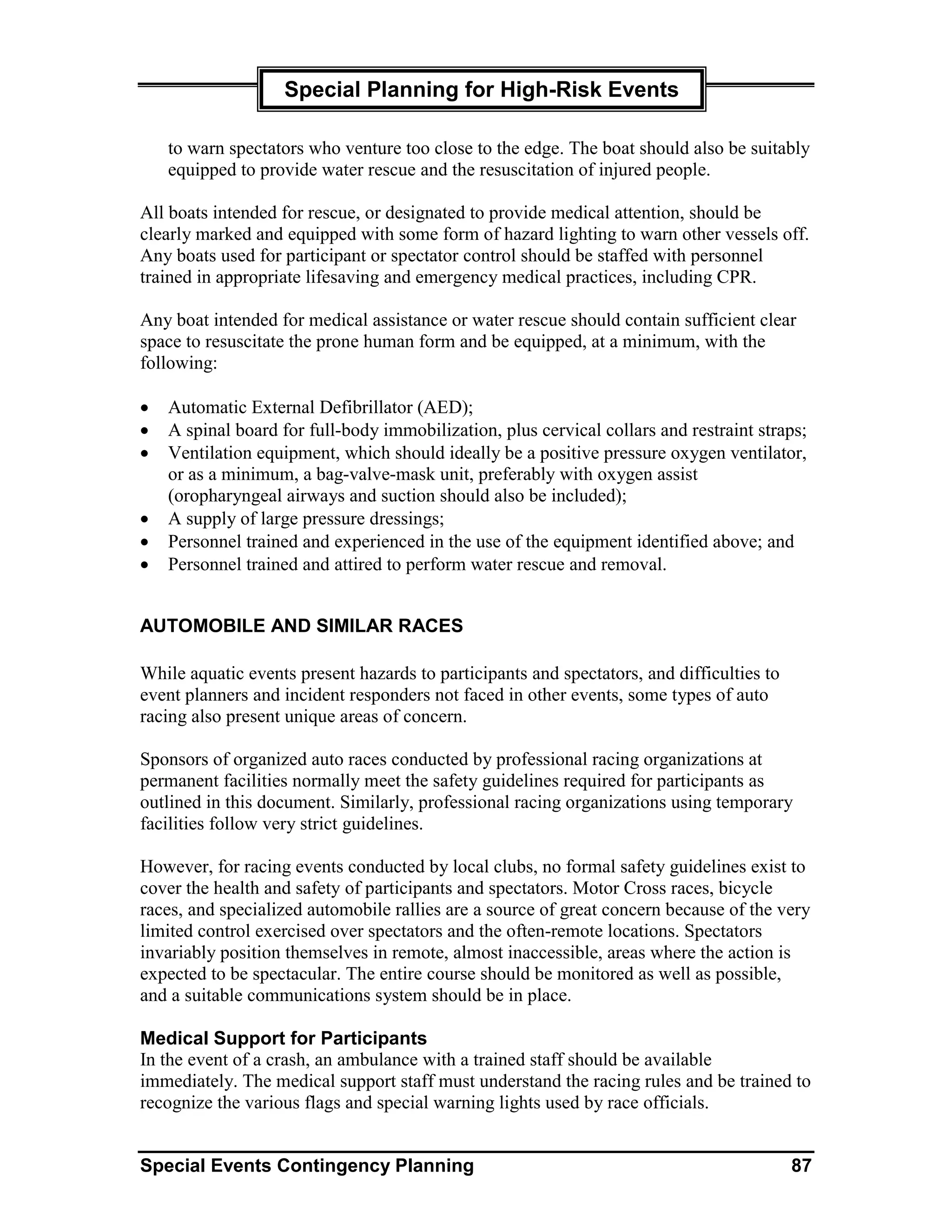 Special Planning for High-Risk Events

    to warn spectators who venture too close to the edge. The boat should also be suitably
    equipped to provide water rescue and the resuscitation of injured people.

All boats intended for rescue, or designated to provide medical attention, should be
clearly marked and equipped with some form of hazard lighting to warn other vessels off.
Any boats used for participant or spectator control should be staffed with personnel
trained in appropriate lifesaving and emergency medical practices, including CPR.

Any boat intended for medical assistance or water rescue should contain sufficient clear
space to resuscitate the prone human form and be equipped, at a minimum, with the
following:

•   Automatic External Defibrillator (AED);
•   A spinal board for full-body immobilization, plus cervical collars and restraint straps;
•   Ventilation equipment, which should ideally be a positive pressure oxygen ventilator,
    or as a minimum, a bag-valve-mask unit, preferably with oxygen assist
    (oropharyngeal airways and suction should also be included);
•   A supply of large pressure dressings;
•   Personnel trained and experienced in the use of the equipment identified above; and
•   Personnel trained and attired to perform water rescue and removal.


AUTOMOBILE AND SIMILAR RACES

While aquatic events present hazards to participants and spectators, and difficulties to
event planners and incident responders not faced in other events, some types of auto
racing also present unique areas of concern.

Sponsors of organized auto races conducted by professional racing organizations at
permanent facilities normally meet the safety guidelines required for participants as
outlined in this document. Similarly, professional racing organizations using temporary
facilities follow very strict guidelines.

However, for racing events conducted by local clubs, no formal safety guidelines exist to
cover the health and safety of participants and spectators. Motor Cross races, bicycle
races, and specialized automobile rallies are a source of great concern because of the very
limited control exercised over spectators and the often-remote locations. Spectators
invariably position themselves in remote, almost inaccessible, areas where the action is
expected to be spectacular. The entire course should be monitored as well as possible,
and a suitable communications system should be in place.

Medical Support for Participants
In the event of a crash, an ambulance with a trained staff should be available
immediately. The medical support staff must understand the racing rules and be trained to
recognize the various flags and special warning lights used by race officials.


Special Events Contingency Planning                                                        87
 