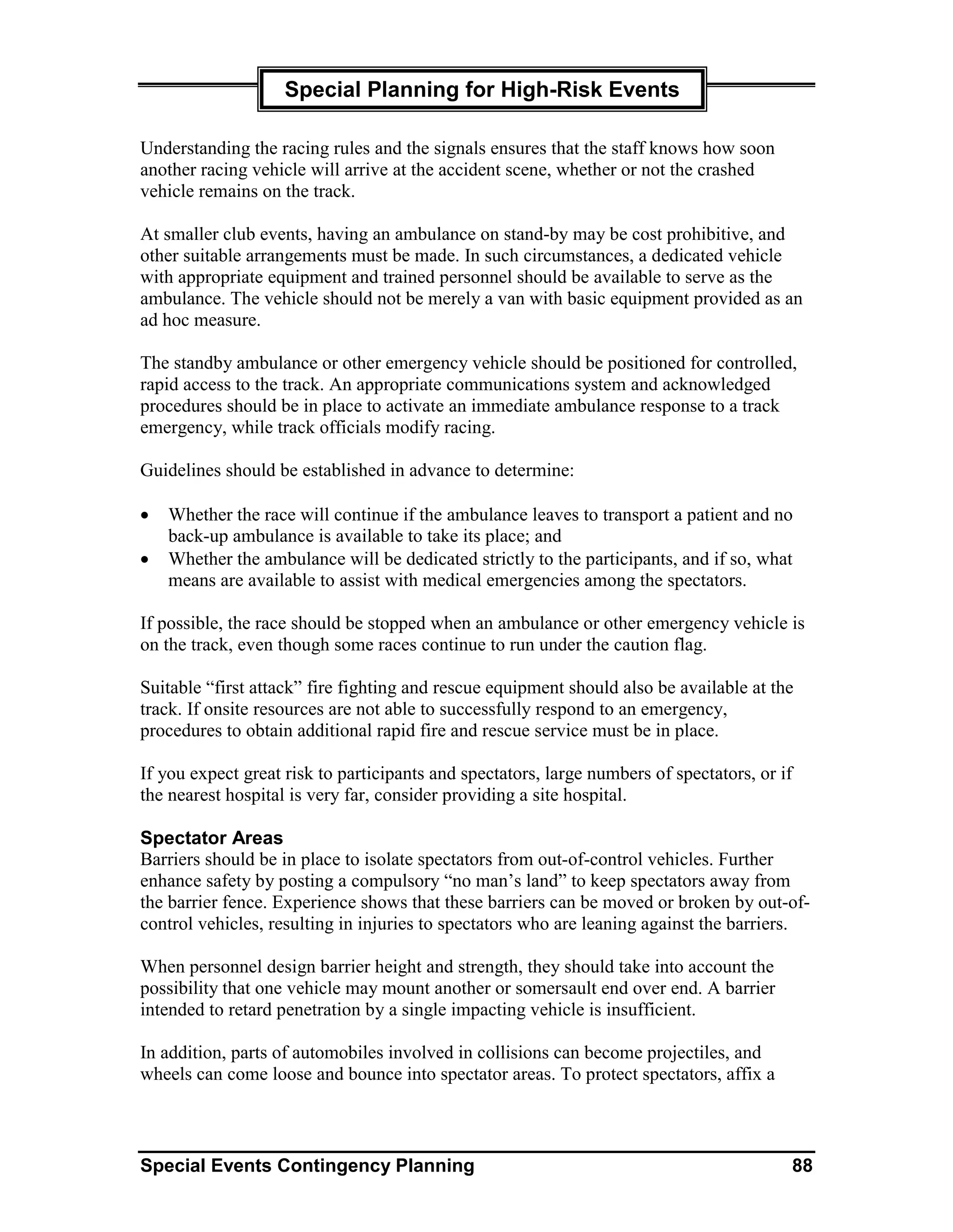 Special Planning for High-Risk Events

Understanding the racing rules and the signals ensures that the staff knows how soon
another racing vehicle will arrive at the accident scene, whether or not the crashed
vehicle remains on the track.

At smaller club events, having an ambulance on stand-by may be cost prohibitive, and
other suitable arrangements must be made. In such circumstances, a dedicated vehicle
with appropriate equipment and trained personnel should be available to serve as the
ambulance. The vehicle should not be merely a van with basic equipment provided as an
ad hoc measure.

The standby ambulance or other emergency vehicle should be positioned for controlled,
rapid access to the track. An appropriate communications system and acknowledged
procedures should be in place to activate an immediate ambulance response to a track
emergency, while track officials modify racing.

Guidelines should be established in advance to determine:

•   Whether the race will continue if the ambulance leaves to transport a patient and no
    back-up ambulance is available to take its place; and
•   Whether the ambulance will be dedicated strictly to the participants, and if so, what
    means are available to assist with medical emergencies among the spectators.

If possible, the race should be stopped when an ambulance or other emergency vehicle is
on the track, even though some races continue to run under the caution flag.

Suitable “first attack” fire fighting and rescue equipment should also be available at the
track. If onsite resources are not able to successfully respond to an emergency,
procedures to obtain additional rapid fire and rescue service must be in place.

If you expect great risk to participants and spectators, large numbers of spectators, or if
the nearest hospital is very far, consider providing a site hospital.

Spectator Areas
Barriers should be in place to isolate spectators from out-of-control vehicles. Further
enhance safety by posting a compulsory “no man’s land” to keep spectators away from
the barrier fence. Experience shows that these barriers can be moved or broken by out-of-
control vehicles, resulting in injuries to spectators who are leaning against the barriers.

When personnel design barrier height and strength, they should take into account the
possibility that one vehicle may mount another or somersault end over end. A barrier
intended to retard penetration by a single impacting vehicle is insufficient.

In addition, parts of automobiles involved in collisions can become projectiles, and
wheels can come loose and bounce into spectator areas. To protect spectators, affix a



Special Events Contingency Planning                                                           88
 
