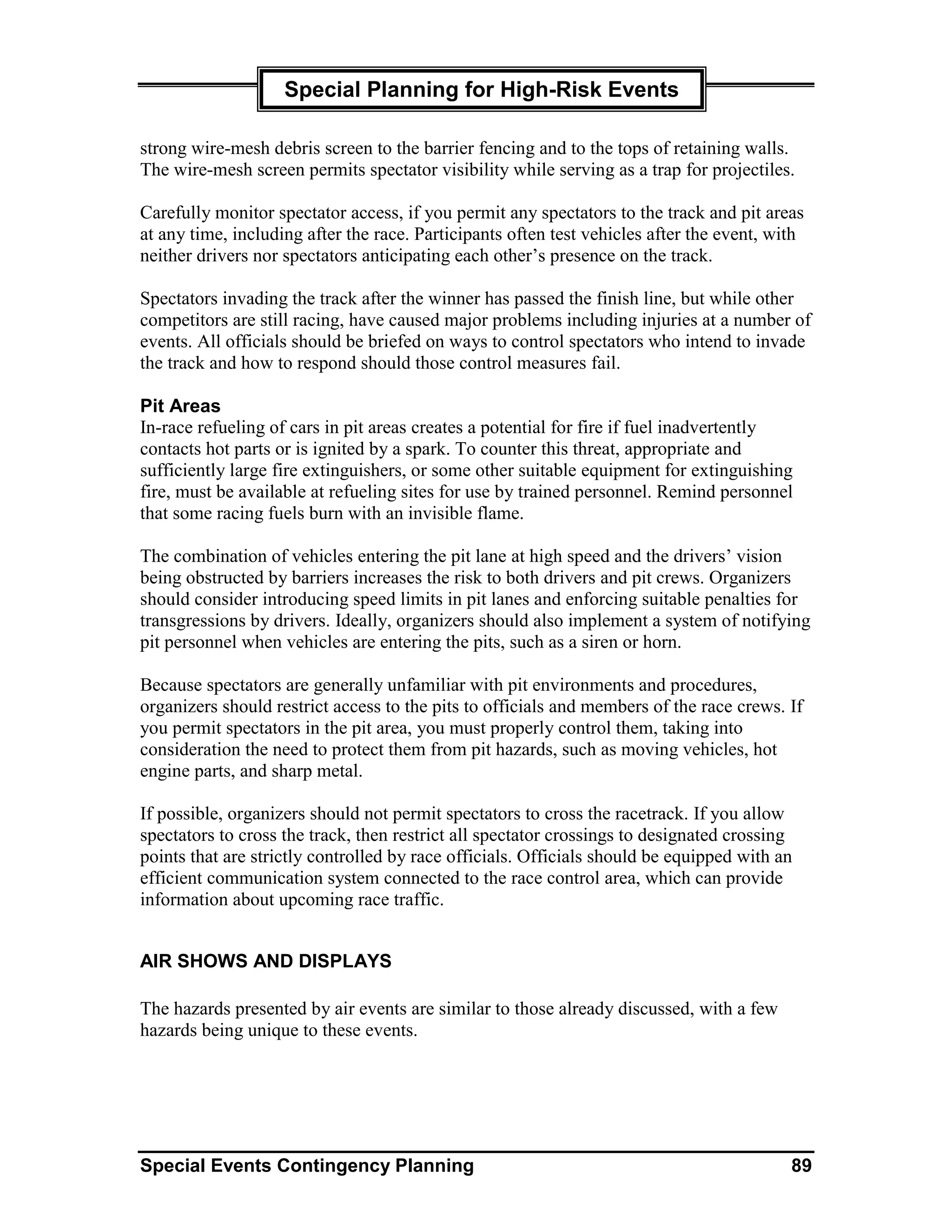 Special Planning for High-Risk Events

strong wire-mesh debris screen to the barrier fencing and to the tops of retaining walls.
The wire-mesh screen permits spectator visibility while serving as a trap for projectiles.

Carefully monitor spectator access, if you permit any spectators to the track and pit areas
at any time, including after the race. Participants often test vehicles after the event, with
neither drivers nor spectators anticipating each other’s presence on the track.

Spectators invading the track after the winner has passed the finish line, but while other
competitors are still racing, have caused major problems including injuries at a number of
events. All officials should be briefed on ways to control spectators who intend to invade
the track and how to respond should those control measures fail.

Pit Areas
In-race refueling of cars in pit areas creates a potential for fire if fuel inadvertently
contacts hot parts or is ignited by a spark. To counter this threat, appropriate and
sufficiently large fire extinguishers, or some other suitable equipment for extinguishing
fire, must be available at refueling sites for use by trained personnel. Remind personnel
that some racing fuels burn with an invisible flame.

The combination of vehicles entering the pit lane at high speed and the drivers’ vision
being obstructed by barriers increases the risk to both drivers and pit crews. Organizers
should consider introducing speed limits in pit lanes and enforcing suitable penalties for
transgressions by drivers. Ideally, organizers should also implement a system of notifying
pit personnel when vehicles are entering the pits, such as a siren or horn.

Because spectators are generally unfamiliar with pit environments and procedures,
organizers should restrict access to the pits to officials and members of the race crews. If
you permit spectators in the pit area, you must properly control them, taking into
consideration the need to protect them from pit hazards, such as moving vehicles, hot
engine parts, and sharp metal.

If possible, organizers should not permit spectators to cross the racetrack. If you allow
spectators to cross the track, then restrict all spectator crossings to designated crossing
points that are strictly controlled by race officials. Officials should be equipped with an
efficient communication system connected to the race control area, which can provide
information about upcoming race traffic.


AIR SHOWS AND DISPLAYS

The hazards presented by air events are similar to those already discussed, with a few
hazards being unique to these events.




Special Events Contingency Planning                                                        89
 