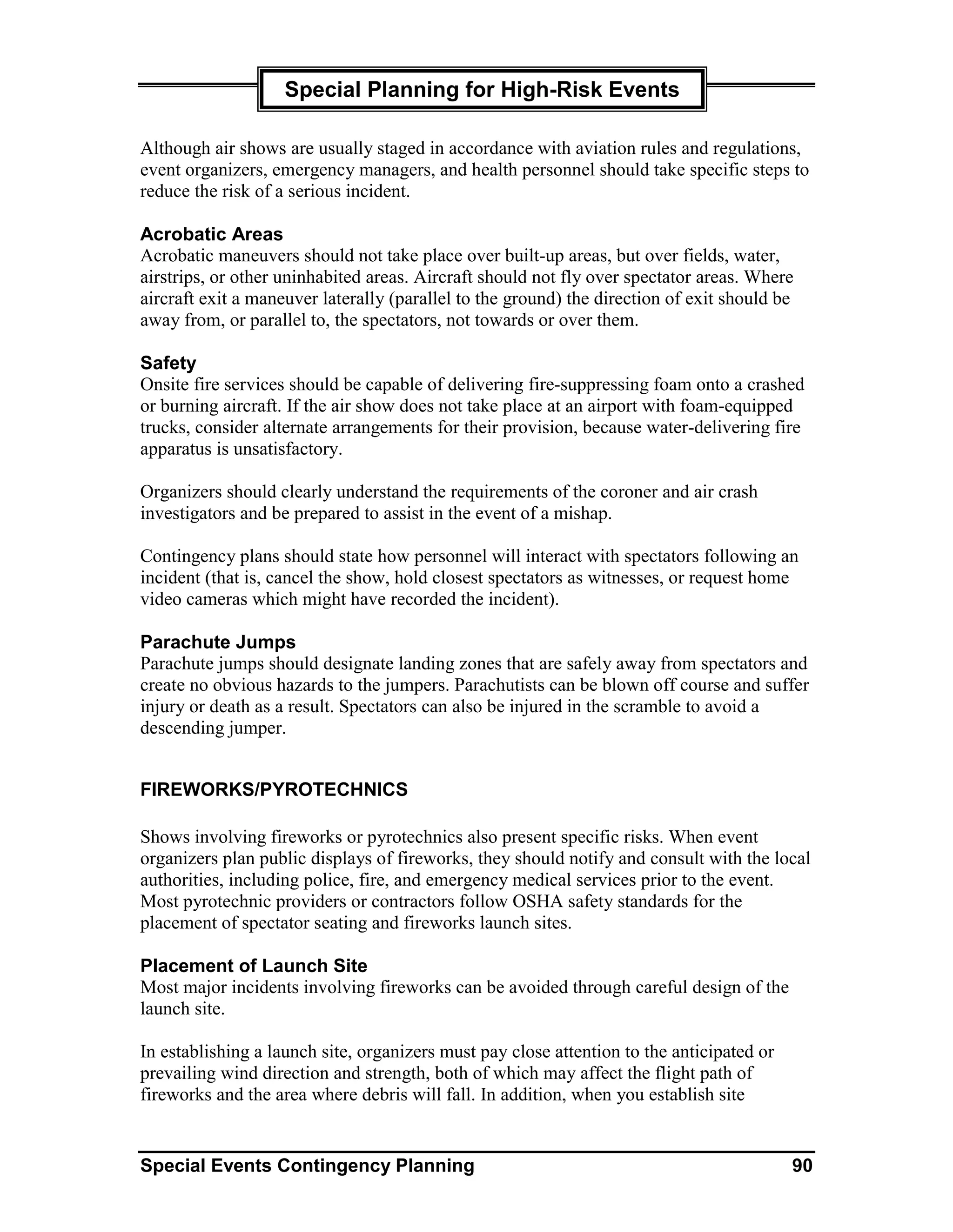 Special Planning for High-Risk Events

Although air shows are usually staged in accordance with aviation rules and regulations,
event organizers, emergency managers, and health personnel should take specific steps to
reduce the risk of a serious incident.

Acrobatic Areas
Acrobatic maneuvers should not take place over built-up areas, but over fields, water,
airstrips, or other uninhabited areas. Aircraft should not fly over spectator areas. Where
aircraft exit a maneuver laterally (parallel to the ground) the direction of exit should be
away from, or parallel to, the spectators, not towards or over them.

Safety
Onsite fire services should be capable of delivering fire-suppressing foam onto a crashed
or burning aircraft. If the air show does not take place at an airport with foam-equipped
trucks, consider alternate arrangements for their provision, because water-delivering fire
apparatus is unsatisfactory.

Organizers should clearly understand the requirements of the coroner and air crash
investigators and be prepared to assist in the event of a mishap.

Contingency plans should state how personnel will interact with spectators following an
incident (that is, cancel the show, hold closest spectators as witnesses, or request home
video cameras which might have recorded the incident).

Parachute Jumps
Parachute jumps should designate landing zones that are safely away from spectators and
create no obvious hazards to the jumpers. Parachutists can be blown off course and suffer
injury or death as a result. Spectators can also be injured in the scramble to avoid a
descending jumper.


FIREWORKS/PYROTECHNICS

Shows involving fireworks or pyrotechnics also present specific risks. When event
organizers plan public displays of fireworks, they should notify and consult with the local
authorities, including police, fire, and emergency medical services prior to the event.
Most pyrotechnic providers or contractors follow OSHA safety standards for the
placement of spectator seating and fireworks launch sites.

Placement of Launch Site
Most major incidents involving fireworks can be avoided through careful design of the
launch site.

In establishing a launch site, organizers must pay close attention to the anticipated or
prevailing wind direction and strength, both of which may affect the flight path of
fireworks and the area where debris will fall. In addition, when you establish site


Special Events Contingency Planning                                                        90
 