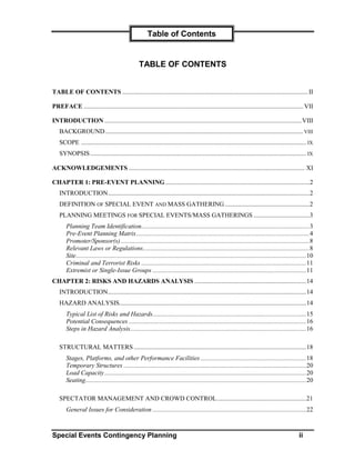 Table of Contents


                                                    TABLE OF CONTENTS


TABLE OF CONTENTS .................................................................................................................... II

PREFACE ......................................................................................................................................... VII

INTRODUCTION ...........................................................................................................................VIII
    BACKGROUND............................................................................................................................ VIII
    SCOPE ............................................................................................................................................. IX
    SYNOPSIS ....................................................................................................................................... IX

ACKNOWLEDGEMENTS .............................................................................................................. XI

CHAPTER 1: PRE-EVENT PLANNING ..........................................................................................2
    INTRODUCTION..............................................................................................................................2
    DEFINITION OF SPECIAL EVENT AND MASS GATHERING .....................................................2
    PLANNING MEETINGS FOR SPECIAL EVENTS/MASS GATHERINGS ...................................3
        Planning Team Identification.........................................................................................................3
        Pre-Event Planning Matrix............................................................................................................4
        Promoter/Sponsor(s)......................................................................................................................8
        Relevant Laws or Regulations........................................................................................................8
        Site................................................................................................................................................10
        Criminal and Terrorist Risks .......................................................................................................11
        Extremist or Single-Issue Groups ................................................................................................11
CHAPTER 2: RISKS AND HAZARDS ANALYSIS ......................................................................14
    INTRODUCTION............................................................................................................................14
    HAZARD ANALYSIS.....................................................................................................................14
        Typical List of Risks and Hazards................................................................................................15
        Potential Consequences ...............................................................................................................16
        Steps in Hazard Analysis..............................................................................................................16

    STRUCTURAL MATTERS ............................................................................................................18
        Stages, Platforms, and other Performance Facilities ..................................................................18
        Temporary Structures ..................................................................................................................20
        Load Capacity ..............................................................................................................................20
        Seating..........................................................................................................................................20

    SPECTATOR MANAGEMENT AND CROWD CONTROL........................................................21
        General Issues for Consideration ................................................................................................22



Special Events Contingency Planning                                                                                                                  ii
 
