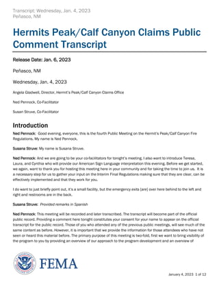 Transcript: Wednesday, Jan. 4, 2023
Peñasco, NM
January 4, 2023 1 of 12
Hermits Peak/Calf Canyon Claims Public
Comment Transcript
Release Date: Jan. 6, 2023
Peñasco, NM
Wednesday, Jan. 4, 2023
Angela Gladwell, Director, Hermit’s Peak/Calf Canyon Claims Office
Ned Pennock, Co-Facilitator
Susan Struve, Co-Facilitator
Introduction
Ned Pennock: Good evening, everyone, this is the fourth Public Meeting on the Hermit’s Peak/Calf Canyon Fire
Regulations. My name is Ned Pennock.
Susana Struve: My name is Susana Struve.
Ned Pennock: And we are going to be your co-facilitators for tonight’s meeting. I also want to introduce Teresa,
Laura, and Cynthia who will provide our American Sign Language interpretation this evening. Before we get started,
we again, want to thank you for hosting this meeting here in your community and for taking the time to join us. It is
a necessary step for us to gather your input on the Interim Final Regulations making sure that they are clear, can be
effectively implemented and that they work for you.
I do want to just briefly point out, it’s a small facility, but the emergency exits [are] over here behind to the left and
right and restrooms are in the back.
Susana Struve: Provided remarks in Spanish
Ned Pennock: This meeting will be recorded and later transcribed. The transcript will become part of the official
public record. Providing a comment here tonight constitutes your consent for your name to appear on the official
transcript for the public record. Those of you who attended any of the previous public meetings, will see much of the
same content as before. However, it is important that we provide the information for those attendees who have not
seen or heard this material before. The primary purpose of this meeting is two-fold, first we want to bring visibility of
the program to you by providing an overview of our approach to the program development and an overview of
 