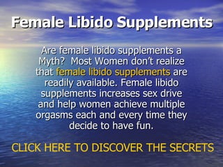 Female Libido Supplements Are female libido supplements a Myth?  Most Women don’t realize that  female libido supplements  are readily available. Female libido supplements increases sex drive and help women achieve multiple orgasms each and every time they decide to have fun. CLICK HERE TO DISCOVER THE SECRETS 