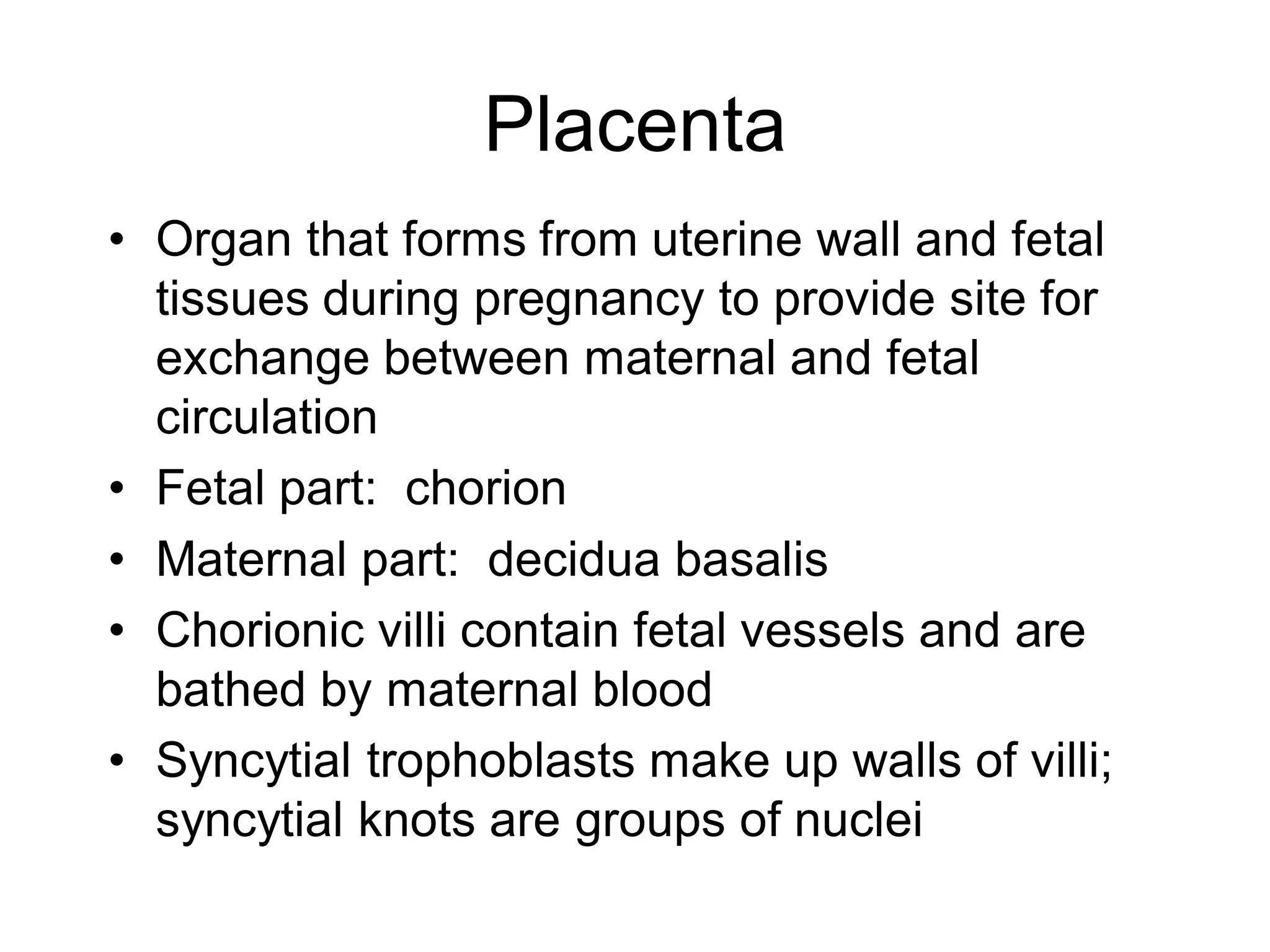 Placenta
• Organ that forms from uterine wall and fetal
  tissues during pregnancy to provide site for
  exchange between maternal and fetal
  circulation
• Fetal part: chorion
• Maternal part: decidua basalis
• Chorionic villi contain fetal vessels and are
  bathed by maternal blood
• Syncytial trophoblasts make up walls of villi;
  syncytial knots are groups of nuclei
 