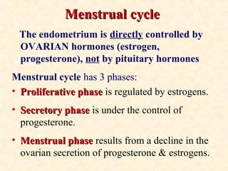 Menstrual cycleMenstrual cycle
The endometrium is directly controlled by
OVARIAN hormones (estrogen,
progesterone), not by pituitary hormones
Menstrual cycle has 3 phases:
• Proliferative phaseProliferative phase is regulated by estrogens.
• Secretory phaseSecretory phase is under the control of
progesterone.
• Menstrual phaseMenstrual phase results from a decline in the
ovarian secretion of progesterone & estrogens.
 