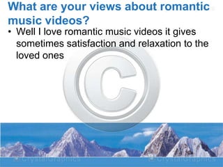 What are your views about romantic
music videos?
• Well I love romantic music videos it gives
sometimes satisfaction and relaxation to the
loved ones

 