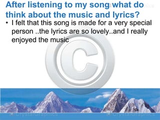 After listening to my song what do
think about the music and lyrics?

• I felt that this song is made for a very special
person ..the lyrics are so lovely..and I really
enjoyed the music

 