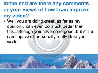 In the end are there any comments
or your views of how I can improve
my video?
• Well you are doing great..as far as my
opinion u can even do much better than
this..although you have done good..but still u
can improve. I personally really liked your
work..

 