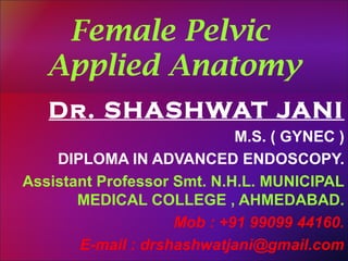 Female Pelvic 
Applied Anatomy 
Dr. SHASHWAT JANI 
M.S. ( GYNEC ) 
DIPLOMA IN ADVANCED ENDOSCOPY. 
Assistant Professor Smt. N.H.L. MUNICIPAL 
MEDICAL COLLEGE , AHMEDABAD. 
Mob : +91 99099 44160. 
E-mail : drshashwatjani@gmail.com 
 