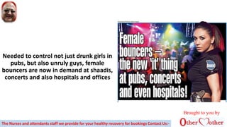 Needed to control not just drunk girls in
pubs, but also unruly guys, female
bouncers are now in demand at shaadis,
concerts and also hospitals and offices
Brought to you by
The Nurses and attendants staff we provide for your healthy recovery for bookings Contact Us:-
 