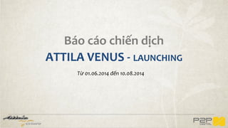 Báo cáo chiến dịch
ATTILA VENUS - LAUNCHING
Từ 01.06.2014 đến 10.08.2014
 