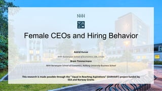 Female CEOs and Hiring Behavior
Astrid Kunze
NHH Norwegian School of Economics, IZA, CESIfo
Bram Timmermans
NHH Norwegian School of Economics, Aalborg University Business School
This research is made possible through the ” Equal in Reaching Aspirations” (EARHART) project funded by
EEA and Norway Grants
 