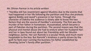 Mr. Dhiren Parmar in his article written
• “Hardika still has resentment against Muslims due to the events that
had happened in her life following the partition and thus she protests
against Bobby and Javed‟s presence in her home. Through the
character of Daksha the audience is slowly able to know the two
factors that are the source of Hardika‟s animosity. The first was the
murder of her father in hometown, Hussainabad, which became a
part of Paksitan during the partition. The second reason was that the
physical and mental abuse she had to endure when her husband Hari
and her in laws found out about her friendship with her Muslim
neighbour, Zarine. Her son Ramnik is a secular Hindu and much more
hospitable to the boy. But Ramnik‟s kindness is partly driven by the
guilt he feels over running the business his father established by
cheating Zarine‟s family after partition. “
 