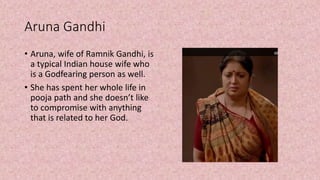 Aruna Gandhi
• Aruna, wife of Ramnik Gandhi, is
a typical Indian house wife who
is a Godfearing person as well.
• She has spent her whole life in
pooja path and she doesn’t like
to compromise with anything
that is related to her God.
 