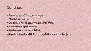 Continue
• Aruna is typical Gujarati woman.
• Blindly trust on God
• She forced her daughter to do same thing.
• Not so much open minded.
• She believe in untouchability.
• She deny Javed and Bobby to touch the water for Pooja.
 