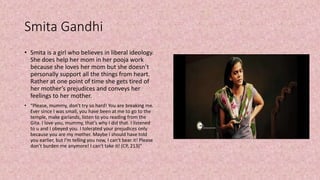 Smita Gandhi
• Smita is a girl who believes in liberal ideology.
She does help her mom in her pooja work
because she loves her mom but she doesn’t
personally support all the things from heart.
Rather at one point of time she gets tired of
her mother’s prejudices and conveys her
feelings to her mother.
• “Please, mummy, don’t try so hard! You are breaking me.
Ever since I was small, you have been at me to go to the
temple, make garlands, listen to you reading from the
Gita. I love you, mummy, that’s why I did that. I listened
to u and I obeyed you. I tolerated your prejudices only
because you are my mother. Maybe I should have told
you earlier, but I’m telling you now, I can’t bear it! Please
don’t burden me anymore! I can’t take it! (CP, 213)”
 