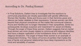 According to Dr. Pankaj Kumari
• In Final Solutions, Dattani tries to investigate that the reactions to
communal prejudices are closely associated with gender difference.
Women like Hardika, Smita and Aruna even in their feminine grace and
silence can better retaliate to their oppressors. It shows women can think
beyond their physical conscience on the matter like communal violence.
Aruna and Hardika are no longer interested in their sympathies, Smita too
subsequently develops suspicion and resentment for Javed and Bobby.
Through the anger of these three women, Dattani suggests that at mental
level women are more closely related to communal and religious identities
and have a deeper realization of the humiliations done in the name of
religious fanaticism. The anger of these three women is an example of
independent thinking. The history of horrors of partition that implies the
loss of family and personal relationships have deep impressions on the
mind and sensibility of women.
 
