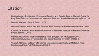 Citation
• Bhattacharya, Suchismita. "Communal Tension and Gender Bias In Mahesh Dattani's
Play Final Solution." International Journal of Pure and Applied Mathematics (2018): 10.
• Dattani, Mahesh. Final Solution . 2009.
• Gadar- Ek Prem Katha. Dir. Anil Sharma. Perf. Sunny Deol and Ameesha Patel. 2001.
• Kumari, Dr. Pankaj. "Post-Feminist Analysis of Female Character in Mahesh Dattani's
Final Solution ." 2016.
• Parmar, Mr. Dhiren. "Mahesh Dattani's Final Solution : an Analytical Study ."
International Journal of Humanities and Social Science Invention (2019): 6.
• Yousulf, Afshana. "A Study of Feminist Consciousness in Mahesh Dattani's Final
Solution and Tara." JETIR January 2019: 4.
 