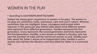 WOMEN IN THE PLAY
• According to SUCHISMITA BHATTACHARYA
Dattani has always given importance to women in his plays. The women in
his plays are sometimes meek, submissive, calm and cool in nature. Whereas
sometimes they are intelligent, brave, courageous and protest when
required. In this particular play Dattani talks about three different women
who represent three different generations. Hardika represents the first
generation, Aruna represents the second generation and Smita represents
the third generation. Hardika, is also known as Daksha in the play, who has
seen the partition of India and the communal tension as well. Hardika even
talks about her father’s dream of an independent India. Hardika is such a
woman who did love the Muslims until they killed her father in a communal
riot.
 