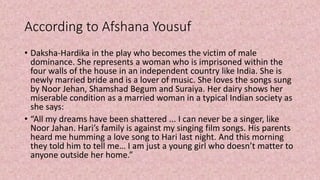 According to Afshana Yousuf
• Daksha-Hardika in the play who becomes the victim of male
dominance. She represents a woman who is imprisoned within the
four walls of the house in an independent country like India. She is
newly married bride and is a lover of music. She loves the songs sung
by Noor Jehan, Shamshad Begum and Suraiya. Her dairy shows her
miserable condition as a married woman in a typical Indian society as
she says:
• “All my dreams have been shattered ... I can never be a singer, like
Noor Jahan. Hari’s family is against my singing film songs. His parents
heard me humming a love song to Hari last night. And this morning
they told him to tell me… I am just a young girl who doesn’t matter to
anyone outside her home.”
 