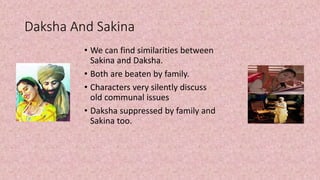 Daksha And Sakina
• We can find similarities between
Sakina and Daksha.
• Both are beaten by family.
• Characters very silently discuss
old communal issues
• Daksha suppressed by family and
Sakina too.
 