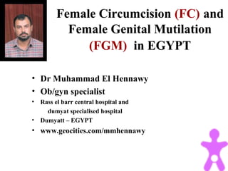 Female Circumcision (FC) and
Female Genital Mutilation
(FGM) in EGYPT
• Dr Muhammad El Hennawy
• Ob/gyn specialist
• Rass el barr central hospital and
dumyat specialised hospital
• Dumyatt – EGYPT
• www.geocities.com/mmhennawy
 