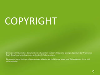 Triplesense Reply ist eine Fullservice-Digitalagentur, die für ihre Kunden Erlebnisse an digitalen
Berührungspunkten gestaltet: Im Zentrum der Websites, Portale, Kampagnen oder Applikationen steht immer
die beste User Experience für den Konsumenten.
Das Leistungsspektrum reicht von der Marketing- und Strategie-Beratung über Konzeption und Kreation bis
hin zur technischen Realisierung und deckt von E-Commerce über Usability Engineering auch Mobile ab. Mit
aktuell 70 Mitarbeitern realisiert Triplesense Reply erfolgreich Projekte für Kunden wie BASF, Vorwerk, Fraport
AG, RMV, Direct Line, Tele Columbus, eprimo oder die Deutsche Bahn. Triplesense Reply ist ein Unternehmen
der Reply Gruppe.
COPYRIGHT
Die in dieser Präsentation dokumentierten Gedanken und Vorschläge sind geistiges Eigentum der Triplesense
Reply GmbH und unterliegen den geltenden Urhebergesetzen.
Die unautorisierte Nutzung, die ganze oder teilweise Vervielfältigung sowie jede Weitergabe an Dritte sind
nicht gestattet.
ÜBER TRIPLESENSE REPLY
 