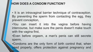 HOW DOES A CONDOM FUNCTION?
• It is an intravaginal barrier technique of contraception.
By preventing the sperm from contacting the egg, they
prevent conception,
•You can insert it into the vagina before having
intercourse, but make sure the penis doesn't make touch
with the vagina first,
•Even before orgasm, a man's penis can still secrete
sperm,
•Condoms are the only form of birth control that, when
used properly, offers protection against pregnancy and
 