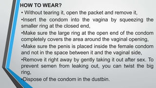 HOW TO WEAR?
• Without tearing it, open the packet and remove it,
•Insert the condom into the vagina by squeezing the
smaller ring at the closed end,
•Make sure the large ring at the open end of the condom
completely covers the area around the vaginal opening,
•Make sure the penis is placed inside the female condom
and not in the space between it and the vaginal side,
•Remove it right away by gently taking it out after sex. To
prevent semen from leaking out, you can twist the big
ring,
•Dispose of the condom in the dustbin.
 
